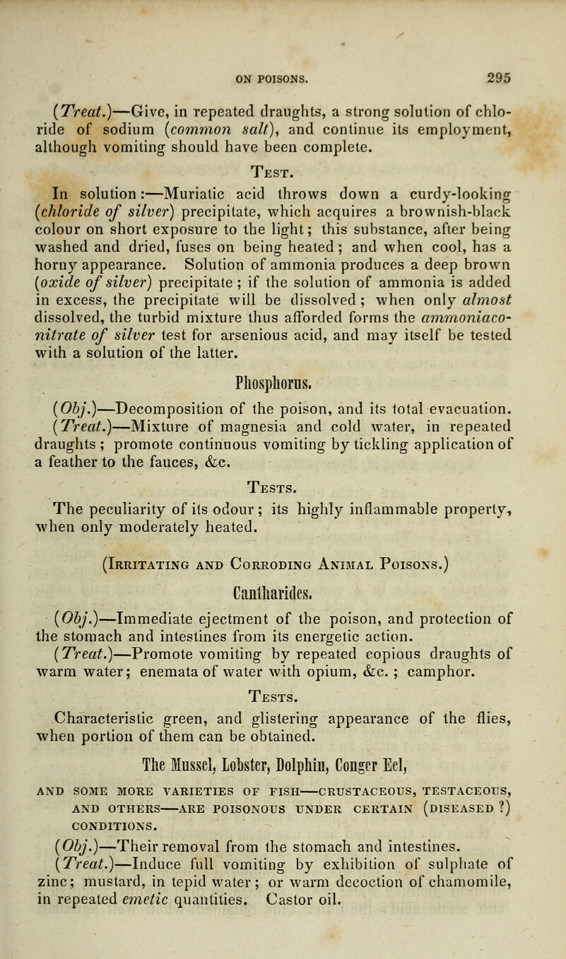 (Treat.)—Give, in repeated draughts, a strong solution of chlo- ride of sodium [common salt), and continue its employment, although vomiting should have been complete. Test. In solution:—Muriatic acid throws down a curdy-looking (chloride of silver) precipitate, which acquires a brownish-black colour on short exposure to the light; this substance, after being washed and dried, fuses on being heated; and when cool, has a horny appearance. Solution of ammonia produces a deep brown (oxide of silver) precipitate ; if the solution of ammonia is added in excess, the precipitate will be dissolved ; when only almost dissolved, the turbid mixture thus afforded forms the ammoniaco- nitrate of silver test for arsenious acid, and may itself be tested with a solution of the latter. Phosphorus. (Obj.)—Decomposition of the poison, and its total evacuation. (Treat.)—Mixture of magnesia and cold water, in repeated draughts ; promote continuous vomiting by tickling application of a feather to the fauces, &c. Tests. The peculiarity of its odour; its highly inflammable properly, when only moderately heated. (Irritating and Corroding Animal Poisons.) Cantharides. (Obj.)—Immediate ejectment of the poison, and protection of the stomach and intestines from its energetic action. (Treat.)—Promote vomiting by repeated copious draughts of warm water; enemata of water with opium, &c. ; camphor. Tests. Characteristic green, and glistering appearance of the flies, when portion of them can be obtained. The Mussel, Lobster, Dolphin, Conger Eel, AND SOME MORE VARIETIES OF FISH CRUSTACEOUS, TESTACEOUS, AND OTHERS ARE POISONOUS UNDER CERTAIN (DISEASED ?) CONDITIONS. (Obj.)—Their removal from the stomach and intestines. (Treat.)—Induce full vomiting by exhibition of sulphate of zinc; mustard, in tepid water; or warm decoction of chamomile, in repeated emetic quantities. Castor oil.