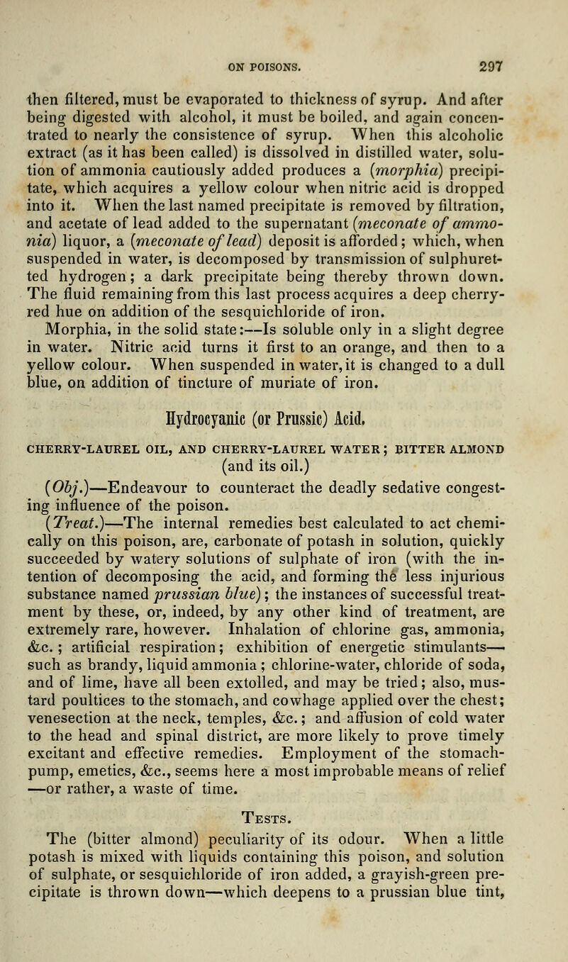 then filtered, must be evaporated to thickness of syrup. And after being digested with alcohol, it must be boiled, and again concen- trated to nearly the consistence of syrup. When this alcoholic extract (as it has been called) is dissolved in distilled water, solu- tion of ammonia cautiously added produces a {morphia) precipi- tate, which acquires a yellow colour when nitric acid is dropped into it. When the last named precipitate is removed by filtration, and acetate of lead added to the supernatant (meconate of ammo- nia) liquor, a (meconate of lead) deposit is afforded; which, when suspended in water, is decomposed by transmission of sulphuret- ted hydrogen; a dark precipitate being thereby thrown down. The fluid remaining from this last process acquires a deep cherry- red hue on addition of the sesquichloride of iron. Morphia, in the solid state:—Is soluble only in a slight degree in water. Nitric acid turns it first to an orange, and then to a yellow colour. When suspended in water, it is changed to a dull blue, on addition of tincture of muriate of iron. Hydrocyanic (or Prussic) Acid. CHERRY-LAUREL OIL, AND CHERRY-LAUREL WATER ; BITTER ALMOND (and its oil.) (Obj.)—Endeavour to counteract the deadly sedative congest- ing influence of the poison. (Treat.)—The internal remedies best calculated to act chemi- cally on this poison, are, carbonate of potash in solution, quickly succeeded by watery solutions of sulphate of iron (with the in- tention of decomposing the acid, and forming the less injurious substance named prussian blue); the instances of successful treat- ment by these, or, indeed, by any other kind of treatment, are extremely rare, however. Inhalation of chlorine gas, ammonia, &c.; artificial respiration; exhibition of energetic stimulants- such as brandy, liquid ammonia ; chlorine-water, chloride of soda, and of lime, have all been extolled, and may be tried; also, mus- tard poultices to the stomach, and cowhage applied over the chest; venesection at the neck, temples, &c.; and affusion of cold water to the head and spinal district, are more likely to prove timely excitant and effective remedies. Employment of the stomach- pump, emetics, &c, seems here a most improbable means of relief —or rather, a waste of time. Tests. The (bitter almond) peculiarity of its odour. When a little potash is mixed with liquids containing this poison, and solution of sulphate, or sesquichloride of iron added, a grayish-green pre- cipitate is thrown down—which deepens to a prussian blue tint,