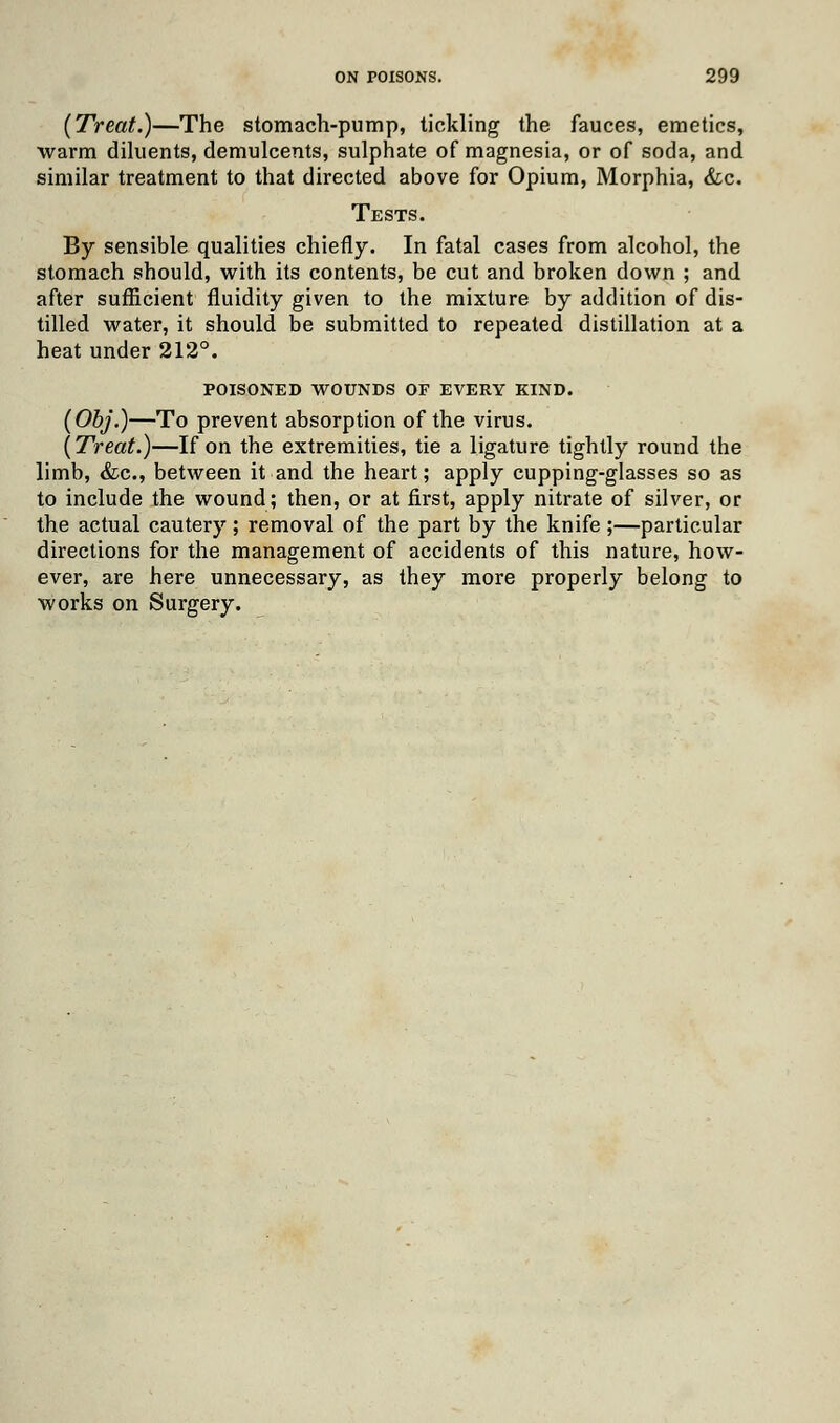 (Treat.)—The stomach-pump, tickling the fauces, emetics, warm diluents, demulcents, sulphate of magnesia, or of soda, and similar treatment to that directed above for Opium, Morphia, &c. Tests. By sensible qualities chiefly. In fatal cases from alcohol, the stomach should, with its contents, be cut and broken down ; and after sufficient fluidity given to the mixture by addition of dis- tilled water, it should be submitted to repeated distillation at a heat under 212°. POISONED WOUNDS OF EVERY KIND. (Obj.)—To prevent absorption of the virus. (Treat.)—If on the extremities, tie a ligature tightly round the limb, &c, between it and the heart; apply cupping-glasses so as to include the wound; then, or at first, apply nitrate of silver, or the actual cautery; removal of the part by the knife ;—particular directions for the management of accidents of this nature, how- ever, are here unnecessary, as they more properly belong to works on Surgery.