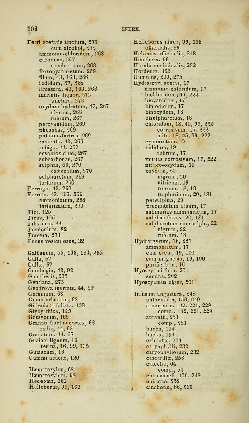 Ferri acetatis tinctura, 271 cum alcohol, 272 ammonio-chloridum, 268 carbonas, 267 saccharatum, 268 ferrocyanuretum, 269 filum, 43, 163, 266 iodidum, 27, 268 Hmatura, 43, 163, 266 muriatis liquor, 272 tinctura, 272 oxydum hydratum, 43, 267 nigrum, 268 rubrum, 267 pereyanidum, 269 phospbas, 269 potassio-tartras, 269 raraenta, 43, 266 rubigo, 44, 267 sesquioxidum, 267 subcarbonas, 267 sulphas, 66, 270 exsiccatum, 270 sulpburetum, 269 tartarum, 270 Ferrugo, 43, 267 Ferrum, 43, 163, 266 ammoniatum, 268 tartarizatum, 270 Fici, 125 Ficus, 125 Filix mas, 44 Fceniculum, 82 Frasera, 273 Fucus vesiculosus, 32 Galbanum, 55, 163, 184, 235 Galla, 67 Gallee, 67 Gambogia, 43, 92 Gaultheria, 235 Gentiana, 273 Geoffroya inermis, 44, 99 Geranium, 6S Geum urbanum, 68 Gillenia trifoliata, 158 Glycyrrhiza, 125 Gossypium, 169 Granati fructus cortex, 68 radix, 44, 68 Granatum, 44, 68 Guaiaci lignum, 16 resina, 16, 99, 135 Guaiacum, 16 Gummi acacia?, 120 Hffimatoxylon, 68 Haimatoxylum, 68 Hedeoma, 163 Helleborus, 99, 163 Helleborus niger, 99, 163 officinalis, 99 Helonias officinalis, 213 Heucbera, 69 Hirudo medicinalis, 2S2 Hordeum, 126 Humulus, 200, 275 Hydrargyri acetas, 17 ammonio-chloridum, 17 bichloridum, 17, 222 bicyanidum, 17 biniodidum, 17 binoxydum, 18 bisulpburetum, IS chloridum, 18, 45, 99, 222 corrosivum, 17, 222 mite, 18, 45,99, 222 cyanuretum, 17 iodidum, 19 rubrum, 17 murias corrosivum, 17, 222 nitrico-oxydum, 19 oxydum, 20 nigrum, 20 nitricum, 19 rubrum, 18, 19 sulphuricum, 20, 181 persulphas, 20 precipitatum album, 17 submurias ammoniatum, 17 sulphas flavus, 20, 181 sulphuretum cumsulph., 22 nigrum, 22 rubrum, 18 Hydrargyrum, 16, 221 ammoniatum, 17 cum creta, 19, 100 cum magnesia, 19, 100 purificatum, 16 Hyoscyami folia, 201 semina, 202 Hyoscyamus niger, 201 Infusum angusturae, 248 anthemidis, 156, 249 armoracia;, 142,'221, 229 comp., 142, 221, 229 aurantii, 251 comp., 251 buchu, 134 bucku,134 calumbas, 254 caryophylli, 232 caryophyllorum, 232 cascarillae, 256 catechu, 64 comp., 64 chamaemeli, 156, 249 chirettas, 258 cinchonas, 66, 260