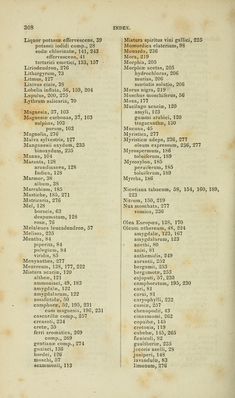 Liquor potassae effervescens, 39 potassii iodidi comp., 28 sodas chlorinatas, 141, 243 effervescens, 41 tartaric! emetici, 133, 157 ■ Liriodendron, 276 Lithargyrum, 73 Litmus, 127 Lixivus cinis, 3S Lobelia inflata, 56, 159, 204 Lupulus, 200, 275 Lythrum salicaria, 70 Magnesia, 37, 103 Magnesia; carbonas, 37, 103 sulphas, 103 purum, 103 Magnolia, 276 Malva sylvestris, 127 Manganesii oxydum, 235 binoxydum, 235 Manna, 104 Maranta, 128 arundinacea, 128 Indica, 128 Marmor, 38 album, 38 Marrubium, 185 Mastiche, 1S5, 271 Matricaria, 276 Mel, 12S boracis, 63 despumatum, 128 rosas, 76 Melaleuca leucadendron, 57 Melissa, 235 Mentha, 84 piperita, 84 pulegium, 84 viridis, 85 Menyanthes, 277 Mezereum, 13S, 177, 222 Mistura acacias, 120 altheas, 121 ammoniaei, 49, 183 amygdala?, 122 amygdalarum, 122 assafbstidas, 50 camphoraB, 52, 195, 231 cum magnesia, 196, 231 cascarillas comp., 257 creasoti, 234 cretas, 35 ferri aromatica, 269 comp., 269 gentians comp., 274 guaiaci, 136 hordei, 126 moschi, 57 scammonii, 113 Mistura spiritus vini gallici, 225 Momordica elaterium, 98 Monarda, 236 Mora, 219 Morphia, 205 Morphias acetas, 205 hydrochloras, 206 murias, 206 muriatis solutio, 206 Morus nigra, 219 Moschus moschiferus, 56 Moxa, 177 Mucilago acacias, 120 amyli, 123 gummi arabici, 120 tragacanthas, 130 Mucuna, 45 Myristica, 277 Myristicas adeps, 236, 277 oleum expressum, 236, 277 Myrospermum, 1S6 toluiferum, 1S9 Myroxylon, 185 peruilerum, 185 toluiferum, 189 Myrrha, 186 Nicotiana tabacum, 58, 154, 160, 1S9, 223 Nitrum, 150, 219 Nux moschata, 277 vomica, 236 Olea Europcea, 128, 170 Oleum asthereum, 4S, 224 amygdalae, 123, 167 amygdalarum, 123 anethi, 80 anisi. SI anthemidis, 249 aurantii, 252 bergamii, 253 bergamotas, 253 cajuputi, 57, 230 camphoratum, 195, 230 cari, 81 carui, 81 caryophylli, 232 cassias, 257 chenopodii, 43 cinnamomi, 262 copaibas, 145 crotonis, 119 cubebas, 145, 265 fceniculi, 82 gaultherias, 235 jecoris aselli, 28 juniperi, 148 lavandulas, 83 limonum, 276