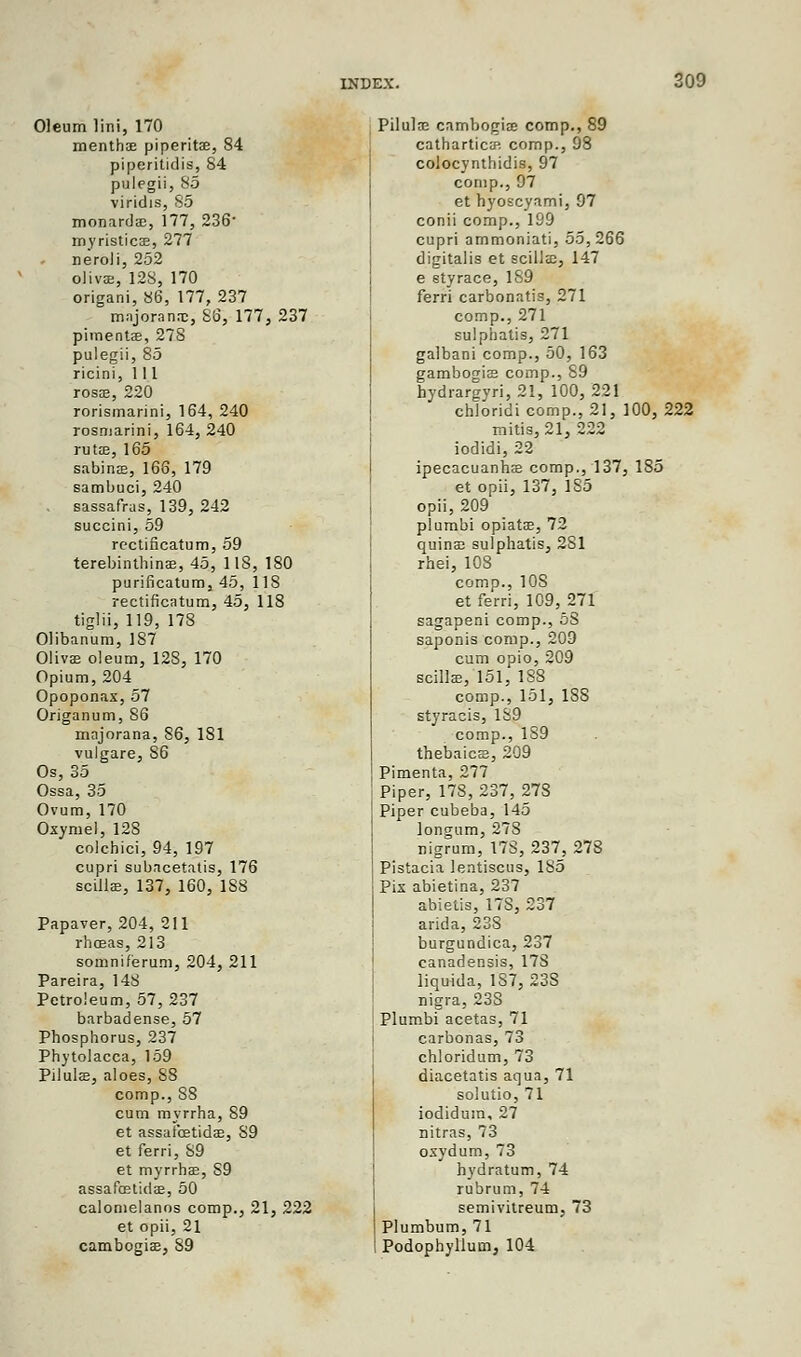 Oleum lini, 170 menthae piperitse, 84 piperitidis, 84 palegii,85 viriclis, 85 monardac, 177, 236' myristicae, 277 neroli, 252 oHvee, 12S, 170 origani, 86, 177, 237 majoransc, 86, 177, 237 pimentfe, 278 pulegii, 85 ricini, 1 11 rosa;, 220 rorismarini, 164, 240 rosmarini, 164, 240 rutse, 165 sabins, 166, 179 sambuci, 240 sassafras, 139, 242 succini, 59 rectificatum, 59 terebinthinae, 45, 1 IS, 180 purificatum, 45, 118 rectificatum, 45, 118 tiglii, 119, 178 Olibanum, 187 Olivas oleum, 128, 170 Opium, 204 Opoponax, 57 Origanum, S6 majorana, 86, 181 vulgare, 86 Os, 35 Ossa, 35 Ovum, 170 Oxymel, 128 colchici, 94, 197 cupri subacetatis, 176 scillae, 137, 160, 188 Papaver, 204, 211 rhceas, 213 somnif'erum, 204, 211 Pareira, 14S Petroleum, 57, 237 barbadense, 57 Phosphorus, 237 Phytolacca, 159 Pilulae, aloes, 88 comp., 88 cum myrrha, 89 et assafcetidae, 89 et ferri, 89 et myrrbae, 89 assafcetidae, 50 calomelanos comp., 21, 222 et opii, 21 cambogias, 89 Pilulae cambogiae comp., 89 cathartics comp., 98 colocynthidis, 97 comp., 97 et hyoscyami, 97 conii comp., 199 cupri ammoniati, 55,266 digitalis et scillae, 147 e sty race, 189 ferri carbonatis, 271 comp., 271 sulphatis, 271 galbani comp., 50, 163 gambogias comp., 89 hydrargyri, 21, 100, 221 chloridi comp., 21, 100, 222 mitis, 21, 222 iodidi, 22 ipecacuanha? comp., 137, 185 et opii, 137, 1S5 opii, 209 plumbi opiatae, 72 quinae sulphatis, 281 rhei, 108 comp., 108 et ferri, 109, 271 sagapeni comp., 58 saponis comp., 209 cum opio, 209 scillae, 151, 188 comp., 151, 1SS styracis, 189 comp., 189 thebaic®, 209 Pimenta, 277 Piper, 178, 237, 27S Piper cubeba, 145 longum, 278 nigrum, 17S, 237, 278 Pistacia lentiscus, 185 Pis abietina, 237 abietis, 17S, 237 arida, 238 burgundica, 237 canadensis, 178 liquida, 187, 238 nigra, 23S Plumbi acetas, 71 carbonas, 73 chloridum, 73 diacetatis aqua, 71 solutio, 71 iodidum, 27 nitras, 73 osydum, 73 hydratum, 74 rubrum, 74 semivitreum, 73 Plumbum, 71 Podophyllum, 104