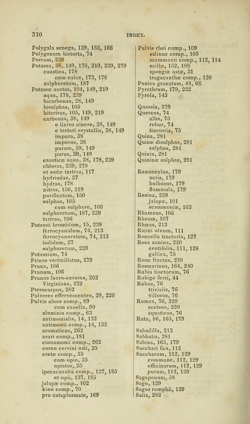 Polygala senega, 139, 153, 166 Polygonum bistorta, 74 Porrum, 239 Potassa, 38, 149, 17S, 219, 239, 279 caustica, 178 cum calce, 173, 178 sulpburetum, 1S7 Potasss acetas, 104, 149, 219 aqua, 178, 239 bicarbonas, 2S, 149 bisulphas, 105 bitartras, 105, 149, 219 carbonas, 38, 149 e lixivo cinere, 3S, 149 e tartari crystallis, 38, 149 impura, 38 impurus, 3S purum, 39, 149 purus, 39, 149 causticae aqua, 38, 178, 239 chloras, 239, 279 et sods tartras, 117 hydriodas, 27 hydras, 178 nitras, 150, 219 purificatum, 150 sulphas, 105 cum sulphure, 106 sulphuretum, 1S7, 239 tartras, 106 Potassii bromidum, 15, 239 ferrocyanidum, 74, 213 ferrocyanuretum, 74, 213 iodidum, 27 sulphuretum, 239 Potassium, 74 Prinos verticillatus, 279 Pruna, 106 Prunum, 106 Prunus lauro-cerasus, 203 Virginiana, 279 Pterocarpus, 282 Pulveres effervescentes, 39, 220 Pulvis aloes camp., 89 cum canella, 90 aluminis comp., 63 antimonialis, 14, 132 antimonii comp., 14, 132 aromaticus, 262 asari comp., 181 cinnamomi comp., 262 cornu cervini usti, 35 cretae comp., 35 cum opio, 35 opiatus, 35 ipecacuanha comp., 137, 1S5 et opii, 137, 1S5 jalapae comp., 102 kino comp., 70 pro cataplasmate, 169 Pulvis rhei comp., 109 salinus comp., 105 scammonii comp., 113, 114 scillae, 152, 188 spongias ustae, 31 tragacanthae comp., 130 Punica granatum, 44, 68 Pyrethrum, 179, 222 Pyrola, 143 Quassia, 279 Quercus, 74 alba, 75 robur, 74 tinctoria, 75 Quina, 281 Quinas disulphas, 281 sulphas, 281 Quinia, 2S1 Quininae sulphas, 281 Ranunculus, 179 acris, 179 bulbosus, 179 flammula, 179 Resina, 239 jalapae, 101 scammonias, 103 Rhamnus, 106 Rheum, 107 Rhoeas, 213 Ricini oleum, 111 Roccella tinctoria, 127 Rosa canina, 220 centitblia, 111, 128 gallica, 75 R.OSS3 fructus, 220 Rosmarinus, 164, 240 Rubia tinctorum, 76 Rubigo ferri, 44 Rubus, 76 trivialis, 76 villosus, 76 Rumex, 76, 220 acetosa, 220 aquaticus, 76 Ruta, S6, 165, 179 Sabadilla, 213 Sabbatia, 281 Sabina, 165, 179 Sacchari faex, 112 Saccharum, 112, 129 commune, 112, 129 officinarum, 112, 129 purum, 112, 129 Sagapenum, 5S Sago, 129 Sagus rumphii, 129 Salix, 282