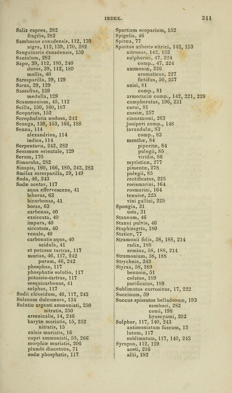 Salix caprea. 2S2 fragilis,'282 Sambucus canadensis, 112, 139 nigra, 112,139, 170, 282 Sangninaria canadensis, 159 Santalum, 282 Sapo, 39, 112, ISO, 240 durus, 39, 112, ISO mollis, 40 Sarsaparilla, 29, 129 Sarza, 29, 129 Sassafras, 139 medulla, 129 Scammonium, 45, 112 Scilla, 150, 160,187 Scoparius, 152 Scrophularia nodosa, 242 Senega, 139, 153, 166, 188 Senna, 114 alexandrina, 114 indica, 114 Serpentaria, 242, 2S2 Sesamum orientale, 129 Serum, 170 Simaruba, 282 Sinapis, 160, 166, 180,243,283 Smilax sarsaparilla, 29, 149 Soda, 46, 243 Soda? acetas, 117 aqua effervescens, 41 biboras, 63 bicarbonas, 41 boras, 63 carbonas, 40 exsiccata, 40 impura, 40 siccatum, 40 venale, 40 carbonatis aqua, 40 acidula, 41 et potassa? tartras, 117 murias, 46, 117, 242 purum, 46, 242 phosphas, 117 phosphatis solutio, 117 potassio-tartras, 117 sesquicarbonas, 41 sulphas, 117 Sodii chloridum, 46, 117, 243 Solanum dulcamara, 134 Solutio argenti ammoniati, 250 nitratis, 250 arsenicalis, 14, 246 barytae muriatis, 15, 252 nitratis, 15 calcis muriatis, 16 cupri ammoniati, 55, 266 morphia? muriatis, 206 plumbi diacetatis, 71 soda? phosphatis, 117 Spartium scoparium, 152 Spigelia. 46 Spiraea, 77 Spiritus setheris nitrici, 142, 153 nitrosus, 142, 153 sulphurici, 47, 224 comp., 47, 224 ammonia?, 226 aromaticus, 227 fetidus, 50, 227 anisi, 81 comp., 81 armoracia? comp., 142, 221, 229 camphoratus, 196, 231 carui, 81 cassia?, 257 cinnamomi, 263 juniperi comp., 14S lavandula?, 83 comp., S3 mentha?, S4 piperita?, 84 pulegii, So viridis, 86 myristica?, 277 pimenta?, 278 pulegii, S5 rectificatus, 225 rorismarini, 164 rosmarini, 164 tenuior, 225 vini gallici, 225 Spongia, 31 usta, 31 Stannum, 46 Stanni pulvis, 46 Staphisagria, ISO Statice, 77 Stramonii folia, 58, 1S8, 214 radix, 1S8 semina, 58, 1SS, 214 Stramonium, 58, 18S Strychnia, 243 Styrax, 5S, 189 benzoin, 51 colatus, 1S9 purificatus, 1S9 Sublimatus corrosivus, 17, 222 Succinum, 59 Succus spissatus belladonna?, 193 sambuci, 2S2 conii, 19S hyoscvami, 202 Sulphur, 117, 140,243 antimoniatum fuscum, 13 lotum, 117 sublimatum, 117, 140, 243 Syrupus, 112, 129 aceti, 216 allii, 1S2