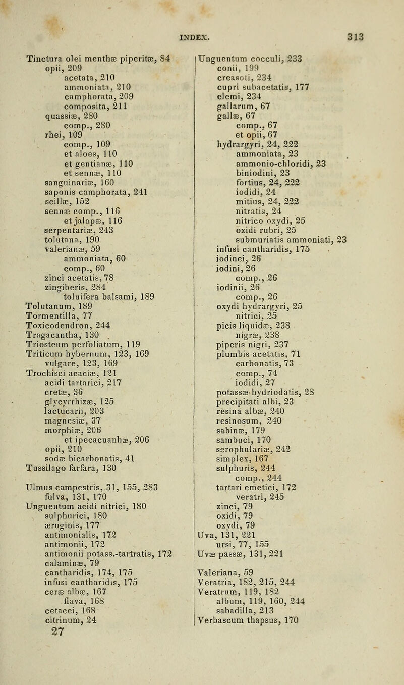 Tinctura olei menthae piperita?, 84 opii, 209 acetata, 210 atnmoniatn, 210 camphorata, 209 composita, 211 quassiae, 280 comp., 280 rhei, 109 comp., 109 et aloes, 110 et gentianae, 110 et sennae, 110 sanguinariae, 160 saponis camphorata, 241 scillae, 152 sennae comp., 116 etjalapae, 116 serpentariae, 243 tolutana, 190 Valerianae, 59 aminoniata, 60 comp., 60 zinci acetatis, 78 zingiberis, 284 toluifera balsami, 189 Tolutanum, 189 Tormentilla, 77 Toxicodendron, 244 Tragacantha, 130 Triosteum perfoliatum, 119 Triticum hybernum, 123, 169 vulgare, 123, 169 Trochisci acaciae, 121 acidi tartarici, 217 cretae, 36 glycyrrhizae, 125 lactucarii, 203 magnesiae, 37 morphiae, 206 et ipecacuanhae, 206 opii, 210 sodae bicarbonatis, 41 Tussilago farfara, 130 Ulmus campestris, 31, 155, 283 fulva, 131, 170 Unguentum acidi nitrici, ISO sulpburici, ISO aeruginis, 177 antimonialis, 172 antimonii, 172 antirnonii potass.-tartratis, 172 calaminae, 79 cantharidis, 174, 175 infusi cantharidis, 175 cerae albae, 167 flava, 168 cetacei, 168 citrinum, 24 27 Unguentum cocculi, 233 conii, 199 creasoti, 234 cupri subacetatis, 177 elemi, 234 gallarum, 67 gallae, 67 comp., 67 et opii, 67 hydrargyri, 24, 222 ammoniata, 23 ammonio-chloridi, 23 biniodini, 23 fortius, 24, 222 iodidi, 24 mitius, 24, 222 nitratis, 24 uitrico oxydi, 25 oxidi rubri, 25 submuriatis ammoniati, 23 infusi cantharidis, 175 iodinei, 26 iodini, 26 comp., 26 iodinii, 26 comp., 26 oxydi hydrargyri, 25 nitrici, 25 picis liquidae, 238 nigra, 238 piperis nigri, 237 plumbis acetatis, 71 carbonatis, 73 comp., 74 iodidi, 27 potassaehydriodatis, 28 precipitati albi, 23 resina alba?, 240 resinosum, 240 sabinae, 179 sambuci, 170 scrophulariae, 242 simplex, 167 sulphuris, 244 comp., 244 tartari emetici, 172 veratri, 245 zinci, 79 oxidi, 79 oxvdi, 79 Uva, 131, 221 ursi, 77, 155 Uva; passae, 131,221 Valeriana, 59 Veratria, 182, 215, 244 Veratrum, 119, 182 album, 119, 160, 244 sabadilla, 213 Verbascum thapsus, 170