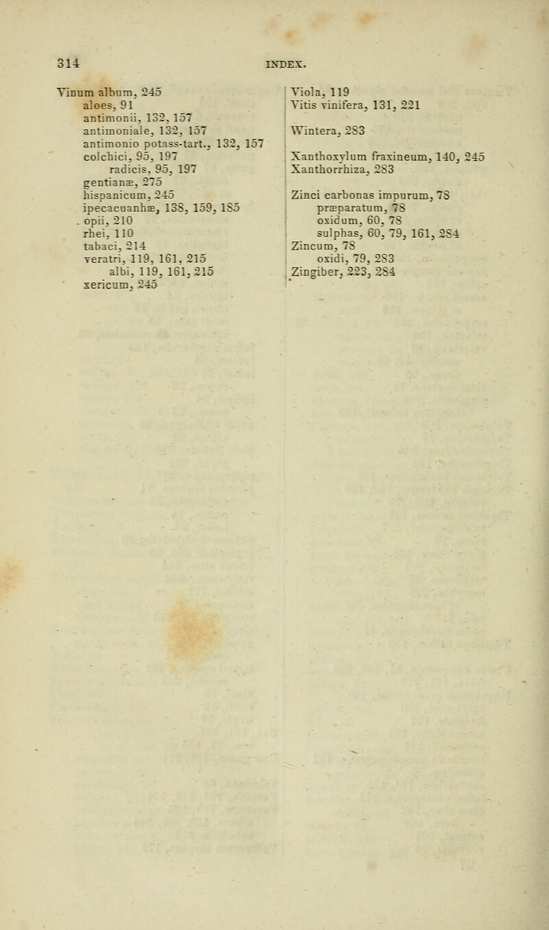 Tinum album. 245 aloes, 91 antimonii, 132, 157 antiraoniale, 132, 157 antimonio potass-tart., 132, 157 colchici, 95, 197 radicis, 95, 197 gentians, 275 hispanicum, 245 ipecacuanhas, 13S, 159, 1S5 . opii,210 rhei, 110 tabaci, 214 veratri, 119. 161. 215 albi, 119, 161,215 xericum, 245 Viola, 119 Vitis vinifera, 131, 221 Wintera, 2S3 Xanthosylum fraxineum, 140, 245 Xanthorrhiza, 2S3 Zinci carbonas impurum, 7S praeparatum, 7S oxidum, 60, 7S sulphas, 60, 79, 161, 2S4 Zincum, 7S oxidi, 79, 2S3 Zingiber, 223, 2S4
