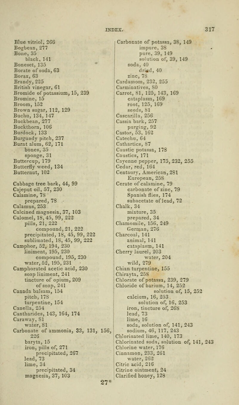 Blue vitriol, 266 Bogbean,277 Bone, 35 black, 141 Boneset, 135 Borate of soda, 63 Borax, 63 Brandy, 225 British vinegar, 61 Bromide of potassium, 15, 239 Bromine, 16 Broom, 152 Brown susar, 112, 129 Buchu, 134, 147 Buckbean, 277 Buckthorn, 106 Burdock, 133 Burgundy pitch, 237 Burnt alum, 62, 171 bones, 35 sponge, 31 Buttercup, 179 Butterfly weed, 134 Butternut, 102 Cabbage tree bark, 44, 99 Cajeput oil, 57, 230 Calamine, 73 prepared, 78 Calamus, 253 Calcined magnesia, 37, 103 Calomel, 18,45, 99, 222 pills, 21,222 • compound, 21, 222 precipitated, 18, 45, 99, 222 sublimated, IS, 45, 99, 222 Camphor, 52, 194, 230 liniment, 195, 230 compound, 195, 230 water, 52, 195,231 Camphorated acetic acid, 230 soap liniment, 241 tincture of opium, 209 of soap, 241 Canada balsam, 154 pitch, 17S turpentine, 154 Canella, 254 Cantharides, 143, 164, 174 Caraway, 81 water, 81 Carbonate of ammonia, 33, 131, 156, 226 baryta, 15 iron, pills of, 271 precipitated, 267 lead, 73 lime, 34 precipitated, 34 magnesia, 37, 103 27* ; Carbonate of potassa, 38, 149 impure, 38 pure, 39, 149 solution of, 39, 149 soda, 40 dri#d, 40 zinc, 7S Cardamom, 232, 255 Carminatives, SO Carrot, 81, 125, 143, 169 cataplasm, 169 root, 125, 169 seeds, 81 Cascarilla, 256 Cassia bark, 257 purging, 92 Castor, 53, 162 Catechu, 64 Cathartics, S7 Caustic potassa, 178 Caustics, 171 Cayenne pepper, 175, 232, 255 Cedar, red, 164 Centaury, American, 2SI European, 258 Cerate of calamine, 79 carbonate of zinc, 79 Spanish flies, 174 subacetate of lead, 72 Chalk, 34 mixture, 35 prepared, 34 Chamomile, 156, 249 German, 276 Charcoal, 141 animal. 141 cataplasm, 141 Cberry laurel, 203 water, 204 wild, 279 Chian turpentine, 155 Chirayta, 258 Chlorate of potassa, 239, 279 Chloride of barium, 14_, 252 solution of, 15, 252 calcium, 16, 253 solution of, 16, 253 iron, tincture of, 26S lead, 73 lime, 16 soda, solution of, 141, 243 sodium, 46, 117, 243 Chlorinated lime, 140, 173 Chlorinated soda, solution of, 141, 243 Chlorine water, 176 Cinnamon, 233, 261 water, 262 Citric acid, 216 Citrine ointment, 24 Clarified honey, 123