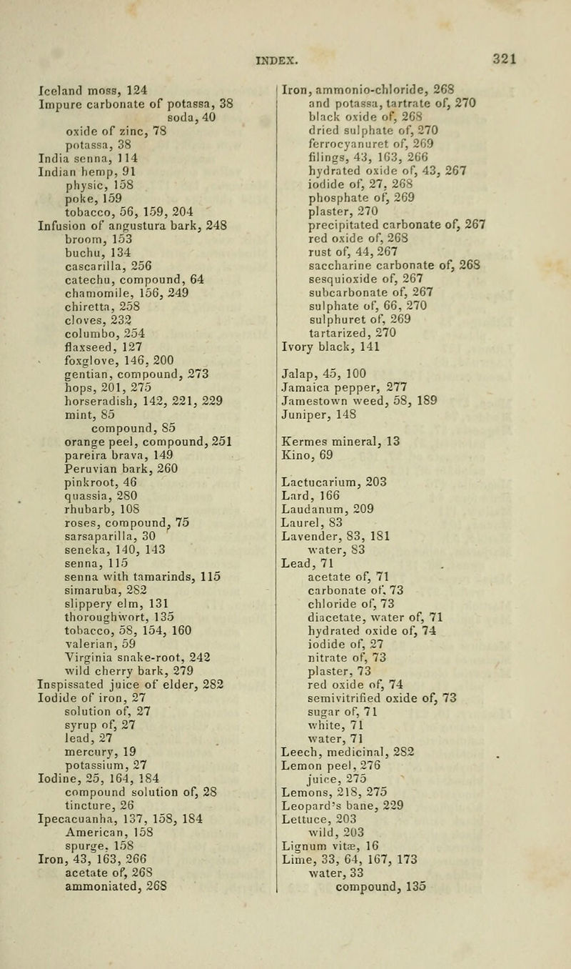 Iceland moss, 124 Impure carbonate of potassa, 38 soda,40 oxide of zinc, 78 potassa, 38 India senna, ] 14 Indian hemp, 91 physic, 15S poke,159 tobacco, 56, 159, 204 Infusion of angustura bark, 248 broom, 153 buchu,134 cascarilla, 256 catechu, compound, 64 chamomile, 156, 249 chiretta, 258 cloves, 232 columbo, 254 flaxseed, 127 foxglove, 146, 200 gentian, compound, 273 hops, 201,275 horseradish, 142, 221, 229 mint, 85 compound, 85 orange peel, compound, 251 pareira brava, 149 Peruvian bark, 260 pinkroot, 46 quassia, 280 rhubarb, 108 roses, compound, 75 sarsaparilla, 30 seneka, 140, 143 senna, 115 senna with tamarinds, 115 simaruba, 282 slippery elm, 131 thoroughwort, 135 tobacco, 58, 154, 160 valerian, 59 Virginia snake-root, 242 wild cherry bark, 279 Inspissated juice of elder, 282 Iodide of iron, 27 solution of, 27 syrup of, 27 lead, 27 mercury, 19 potassium, 27 Iodine, 25, 164, 184 compound solution of, 28 tincture, 26 Ipecacuanha, 137, 158, 184 American, 158 spurge. 15S Iron, 43, 163, 266 acetate of, 26S ammoniated, 268 Iron, ammonio-chloride, 268 and potassa, tartrate of, 270 black oxide of, 268 dried sulphate of, 270 ferrocyanuret of, 269 filings, 43, 163, 266 hydrated oxide of, 43, 267 iodide of, 27, 268 phosphate of, 269 plaster, 270 precipitated carbonate of, 267 red oxide of, 26S rust of, 44,267 saccharine carbonate of, 268 sesquioxide of, 267 subcarbonate of, 267 sulphate of, 66, 270 sulphuret of, 269 tartarized, 270 Ivory black, 141 Jalap, 45, 100 Jamaica pepper, 277 Jamestown weed, 58, 189 Juniper, 148 Kermes mineral, 13 Kino, 69 Lactucarium, 203 Lard, 166 Laudanum, 209 Laurel, 83 Lavender, 83, 181 water, 83 Lead, 71 acetate of, 71 carbonate of, 73 chloride of, 73 diacetate, water of, 71 hydrated oxide of, 74 iodide of, 27 nitrate of, 73 plaster, 73 red oxide of, 74 semivitrified oxide of, 73 sugar of, 71 white, 71 water, 71 Leech, medicinal, 282 Lemon peel, 276 juice, 275 Lemons, 218, 275 Leopard's bane, 229 Lettuce, 203 wild, 203 Lignum vits, 16 Lime, 33, 64, 167, 173 water, 33 compound, 135