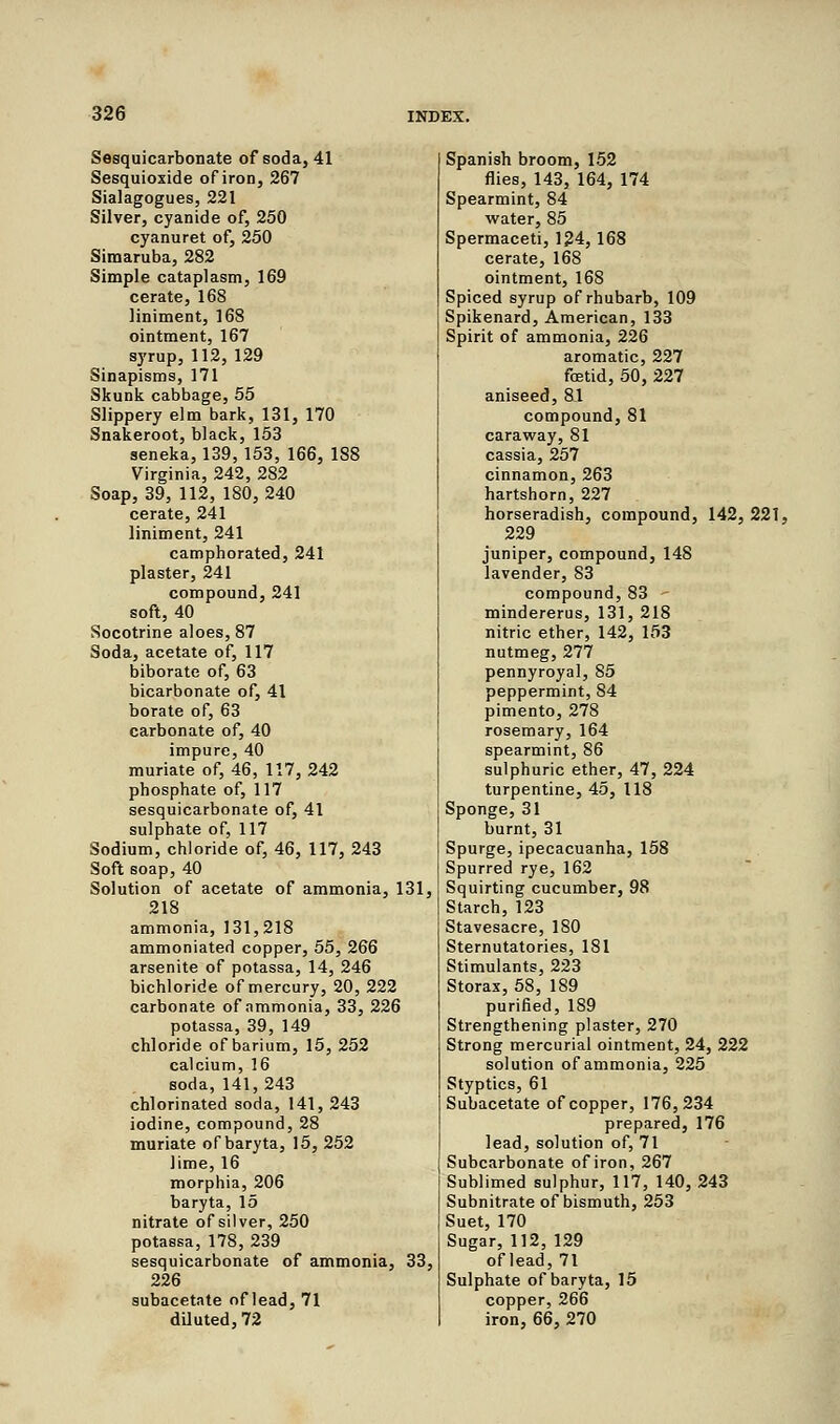 Sesquicarbonate of soda, 41 Sesquioxide of iron, 267 Sialagogues, 221 Silver, cyanide of, 250 cyanuret of, 250 Simaruba, 282 Simple cataplasm, 169 cerate, 168 liniment, 168 ointment, 167 syrup, 112, 129 Sinapisms, 171 Skunk cabbage, 55 Slippery elm bark, 131, 170 Snakeroot, black, 153 seneka, 139, 153, 166, 188 Virginia, 242, 282 Soap, 39, 112, 180, 240 cerate, 241 liniment, 241 camphorated, 241 plaster, 241 compound, 241 soft, 40 Socotrine aloes, 87 Soda, acetate of, 117 biborate of, 63 bicarbonate of, 41 borate of, 63 carbonate of, 40 impure, 40 muriate of, 46, 117,242 phosphate of, 117 sesquicarbonate of, 41 sulphate of, 117 Sodium, chloride of, 46, 117, 243 Soft soap, 40 Solution of acetate of ammonia, 131, 218 ammonia, 131,218 ammoniated copper, 55, 266 arsenite of potassa, 14, 246 bichloride of mercury, 20, 222 carbonate of ammonia, 33, 226 potassa, 39, 149 chloride of barium, 15, 252 calcium, 16 soda, 141,243 chlorinated soda, 141, 243 iodine, compound, 28 muriate of baryta, 15, 252 lime, 16 morphia, 206 baryta, 15 nitrate of silver, 250 potassa, 178, 239 sesquicarbonate of ammonia, 33, 226 subacetate of lead, 71 diluted, 72 Spanish broom, 152 flies, 143, 164, 174 Spearmint, 84 water, 85 Spermaceti, 124, 168 cerate, 168 ointment, 168 Spiced syrup of rhubarb, 109 Spikenard, American, 133 Spirit of ammonia, 226 aromatic, 227 fetid, 50, 227 aniseed, 81 compound, 81 caraway, 81 cassia, 257 cinnamon, 263 hartshorn, 227 horseradish, compound, 142, 221. 229 juniper, compound, 148 lavender, 83 compound, 83 - mindererus, 131, 218 nitric ether, 142, 153 nutmeg, 277 pennyroyal, 85 peppermint, 84 pimento, 278 rosemary, 164 spearmint, 86 sulphuric ether, 47, 224 turpentine, 45, 118 Sponge, 31 burnt, 31 Spurge, ipecacuanha, 158 Spurred rye, 162 Squirting cucumber, 98 Starch, 123 Stavesacre, 180 Sternutatories, 181 Stimulants, 223 Storax, 58, 189 purified, 189 Strengthening plaster, 270 Strong mercurial ointment, 24, 222 solution of ammonia, 225 Styptics, 61 Subacetate of copper, 176,234 prepared, 176 lead, solution of, 71 Subcarbonate of iron, 267 Sublimed sulphur, 117, 140, 243 Subnitrate of bismuth, 253 Suet, 170 Sugar, 112, 129 of lead, 71 Sulphate of baryta, 15 copper, 266 iron, 66, 270