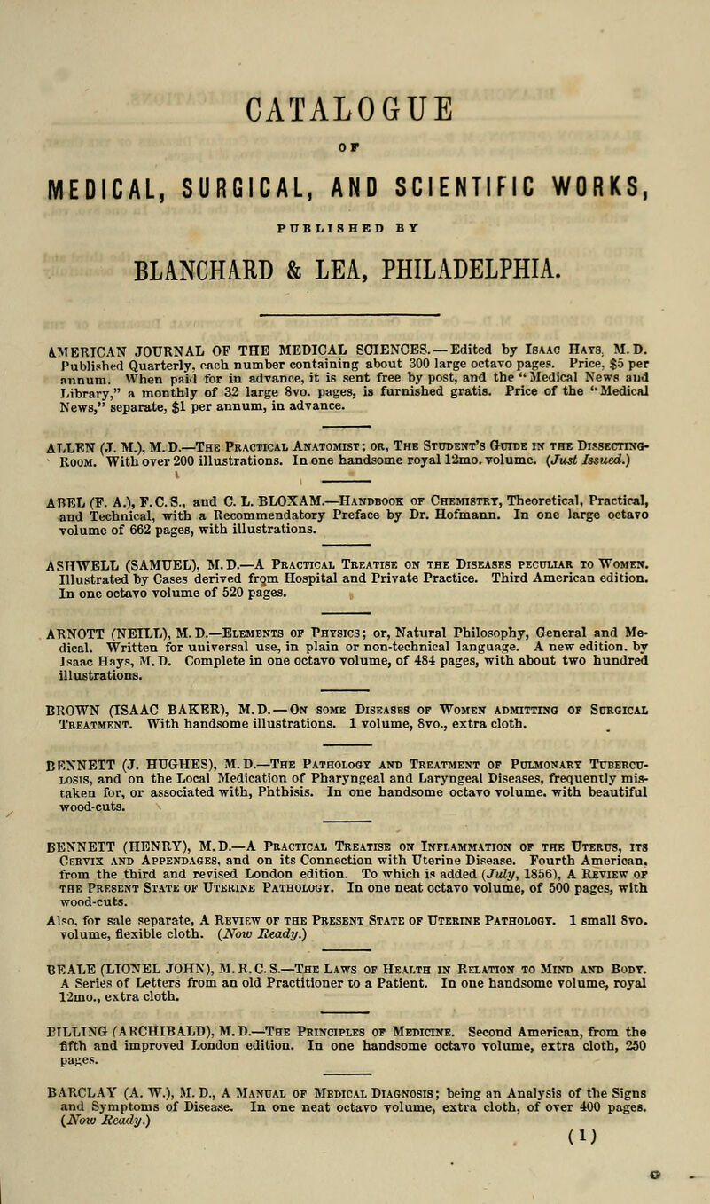 CATALOGUE OP MEDICAL, SURGICAL, AND SCIENTIFIC WORKS, PUBLISHED BY BLANCHARD & LEA, PHILADELPHIA. AMERICAN JOURNAL OF THE MEDICAL SCIENCES. — Edited by Isaac Hats, M. D. Published Quarterly, each number containing about 300 large octavo pages. Price, go per nnnum. When paid for in advance, it is sent free by post, and the Medical News and Library, a monthly of 32 large 8vo. pages, is furnished gratis. Price of the '• Medical News, separate, $1 per annum, in advance. ALLEN (J. M.), M.D.—The Practical Anatomist; or, The Student's Guide in the Dissecting- room. With over 200 illustrations. In one handsome royal 12mo. volume. (Just Issued.) ABEL (F. A.), F.C. S., and C. L. BLOXAM.—Handbook of Chemistry, Theoretical, Practical, and Technical, with a Recommendatory Preface by Dr. Hofmann. In one large octavo volume of 662 pages, with illustrations. ASHWELL (SAMUEL), M.D.—A Practical Treatise on the Diseases peculiar to Women. Illustrated by Cases derived frgm Hospital and Private Practice. Third American edition. In one octavo volume of 520 pages. ARNOTT (NEILL), M. D.—Elements of Physics; or, Natural Philosophy, General and Me- dical. Written for uuiversal use, in plain or non-technical language. A new edition, by Isaac Hays, M. D. Complete in one octavo volume, of 484 pages, with about two hundred illustrations. BROWN (ISAAC BAKER), M.D. — On some Diseases of Women admitting of Surgical Treatment. With handsome illustrations. 1 volume, 8vo., extra cloth. BENNETT (J. HUGHES), M.D.—The Pathology and Treatment of Pulmonary Tubercu- losis, and on the Local Medication of Pharyngeal and Laryngeal Diseases, frequently mis- taken for, or associated with, Phthisis. In one handsome octavo volume, with beautiful wood-cuts. \ BENNETT (HENRY), M.D.—A Practical Treatise on Inflammation of the Uterus, its Cervix and Appendages, and on its Connection with Uterine Disease. Fourth American, from the third and revised London edition. To which is added (July, 1856% A Review of the Present State of Uterine Pathology. In one neat octavo volume, of 500 pages, with wood-cuts. Also, for sale separate, A Review of the Present State of Uterine Pathology. 1 small 8vo. volume, flexible cloth. (Now Ready.) BE ALE (LIONEL JOHN), M.R.C. S— The Laws of Health in Relation to Mind and Body. A Series of Letters from an old Practitioner to a Patient. In one handsome volume, royal 12mo., extra cloth. BILLING (ARCHIBALD), M.D.—The Principles of Medicine. Second American, from the fifth and improved London edition. In one handsome octavo volume, extra cloth, 250 pages. BARCLAY (A. W.), M. D., A Manual of Medical Diagnosis; being an Analysis of the Signs and Symptoms of Disease. In one neat octavo volume, extra cloth, of over 400 pages. (JVow Ready.)