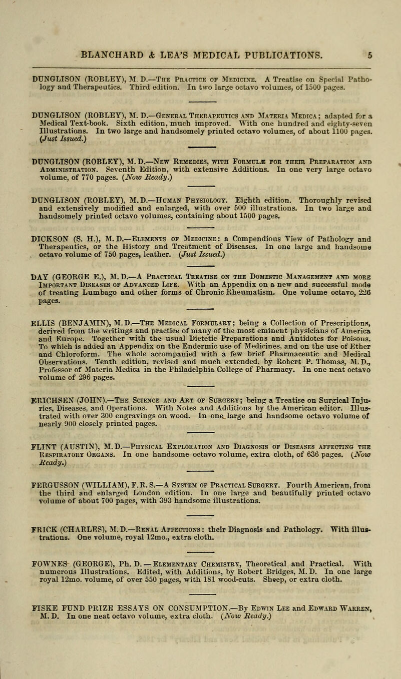 DUNGLISON (ROBLEY), M. D.—The Practice of Medicine. A Treatise on Special Patho- logy and Therapeutics. Third edition. In two large octavo volumes, of 1500 pages. DUNGLISON (ROBLEY), M. D.—General Therapeutics and Materia Medica; adapted for a Medical Text-book. Sixth edition, much improved. With one hundred and eighty-seven Illustrations. In two large and handsomely printed octavo volumes, of about 1100 pages. (Just Issued.) DUNGLISON (ROBLEY), M.D.—New Remedies, with Formuls for their Preparation and Administration. Seventh Edition, with extensive Additions. In one very large octavo •volume, of 770 pages. (J\row Heady.) DUNGLISON (ROBLEY), M.D.—Human Physiology. Eighth edition. Thoroughly revised and extensively modified and enlarged, with over 500 illustrations. In two large and handsomely printed octavo volumes, containing about 1500 pages. DICKSON (S. H.), M. D.—Elements of Medicine: a Compendious Tiew of Pathology and Therapeutics, or the History and Treatment of Diseases. In one large and handsome octavo volume of 750 pages, leather. (Just Issued.) DAY (GEORGE E.). M. D.—A Practical Treatise on the Domestic Management and more Important Diseases of Advanced Life. With an Appendix on a new and successful mode of treating Lumbago and other forms of Chronic Rheumatism. One volume octavo, 226 pages. ELLIS (BENJAMIN), M.D.—The Medical Formulary; being a Collection of Prescriptions, derived from the writings and practice of many of the most eminent physicians of America and Europe. Together with the usual Dietetic Preparations and Antidotes for Poisons. To which is added an Appendix on the Endermic use of Medicines, and on the use of Ether and Chloroform. The whole accompanied with a few brief Pharmaceutic and Medical Observations. Tenth edition, revised and much extended, by Robert P. Thomas, M.D., Professor of Materia Medica in the Philadelphia College of Pharmacy. In one neat octavo •volume of 296 pages. ERICHSEN (JOHN).—The Science and Art of Surgery; being a Treatise on Surgical Inju- ries, Diseases, and Operations. With Notes and Additions by the American editor. Illus- trated with over 300 engravings on wood. In one_ large and handsome octavo volume of nearly 900 closely printed pages. FLINT (AUSTIN), M.D.—Physical Exploration and Diagnosis of Diseases affecting the Respiratory Organs. In one handsome octavo volume, extra cloth, of 636 pages. (JVbto Heady.) FERGTJSS0N (WILLIAM), F.R. S.—A System of Practical Surgery. Fourth American, from the third and enlarged London edition. In one large and beautifully printed octavo volume of about 700 pages, with 393 handsome illustrations. FRICK (CHARLES), M.D.—Renal Affections: their Diagnosis and Pathology, trations. One volume, royal 12mo., extra cloth. FOWNES (GEORGE), Ph. D. — Elementary Chemistry, Theoretical and Practical. With numerous Illustrations. Edited, with Additions, by Robert Bridges, M.D. In one large royal 12mo. volume, of over 550 pages, with 181 wood-cuts. Sheep, or extra cloth. FISKE FUND PRIZE ESSAYS ON CONSUMPTION.—By Edwin Lee and Edward Warren, M. D. In one neat octavo volume, extra cloth. (^Yoio Heady.)