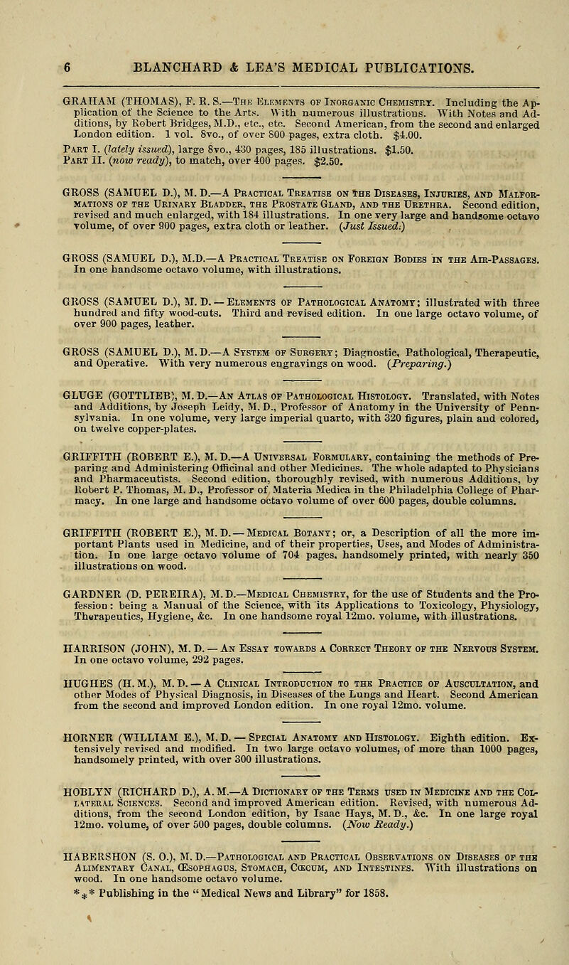 GRAHAM (THOMAS), F. E. S — The Elements of Inorganic Chemistry. Including the Ap- plication of the Science to the Arts. With numerous illustrations. With Notes and Ad- ditions, by Robert Bridges, M.D., etc., etc. Second American, from the second and enlarged London edition. 1 -vol. 8vo., of over S00 pages, extra cloth. $4.00. Tart I. (lately issued), large 8vo., 430 pages, 185 illustrations. $1.50. Part II. (now ready), to match, over 400 pages. $2.50. GROSS (SAMUEL D.), M. D.—A Practical Treatise on the Diseases, Injuries, and Malfor- mations of the Urinary Bladder, the Prostate Gland, and the Urethra. Second edition, revised and much enlarged, with 184 illustrations. In one very large and handsome octavo volume, of over 900 pages, extra cloth or leather. (Just Issued;) GROSS (SAMUEL D.), M.D.—A Practical Treatise on Foreign Bodies in the Air-Passages. In one handsome octavo volume, with illustrations. GROSS (SAMUEL D.), M. D.— Elements of Pathological Anatomy; illustrated with three hundred and fifty wood-cuts. Third and revised edition. In one large octavo volume, of over 900 pages, leather. GROSS (SAMUEL D.), M.D.—A System of Surgery; Diagnostic, Pathological, Therapeutic, and Operative. With very numerous engravings on wood. (Preparing.) GLUGE (GOTTLIEB), M. D.—An Atlas of Pathological Histology. Translated, with Notes and Additions, by Joseph Leidy, M.D., Professor of Anatomy in the University of Penn- sylvania. In one volume, very large imperial quarto, with 320 figures, plain aud colored, on twelve copper-plates. GRIFFITH (ROBERT E.), M. D.—A Universal Formulary, containing the methods of Pre- paring and Administering Officinal and other Medicines. The whole adapted to Physicians and Pharmaceutists. Second edition, thoroughly revised, with numerous Additions, by Robert P. Thomas, M. D., Professor of Materia Medica in the Philadelphia College of Phar- macy. In one large and handsome octavo volume of over 600 pages, double columns. GRIFFITH (ROBERT E.), M.D. — Medical Botany; or, a Description of all the more im- portant Plants used in Medicine, and of their properties, Uses, and Modes of Administra- tion. In one large octavo volume of 704 pages, handsomely printed, with nearly 350 illustrations on wood. GARDNER (D. PEREIRA), M.D.—Medical Chemistry, for the use of Students and the Pro- fession : being a Manual of the Science, with its Applications to Toxicology, Physiology, Thurapeutics, Hygiene, &c. In one handsome royal 12mo. volume, with illustrations. HARRISON (JOHN), M. D. — An Essay towards a Correct Theory of the Nervous System. In one octavo volume, 292 pages. HUGHES (H. M.), M. D. — A Clinical Introduction to the Practice of Auscultation, and other Modes of Physical Diagnosis, in Diseases of the Lungs and Heart. Second American from the second and improved London edition. In one royal 12mo. volume. HORNER (WILLTAM E.), M. D. — Special Anatomy and Histology. Eighth edition. Ex- tensively revised and modified. In two large octavo volumes, of more than 1000 pages, handsomely printed, with over 300 illustrations. HOBLYN (RICHARD D.), A.M.—A Dictionary of the Terms used in Medicine and the Col- lateral Sciences. Second and improved American edition. Revised, with numerous Ad- ditions, from the second London edition, by Isaac Hays, M. D., &c. In one large royal 12mo. volume, of over 500 pages, double columns. (Now Heady.) HABERSHON (S. O.), M.D.—Pathological and Practical Observations on Diseases of the Alimentary Canal, (Esophagus, Stomach, Cojcum, and Intestines. With illustrations on wood. In one handsome octavo volume. *#* Publishing in the Medical News and Library for 1858.