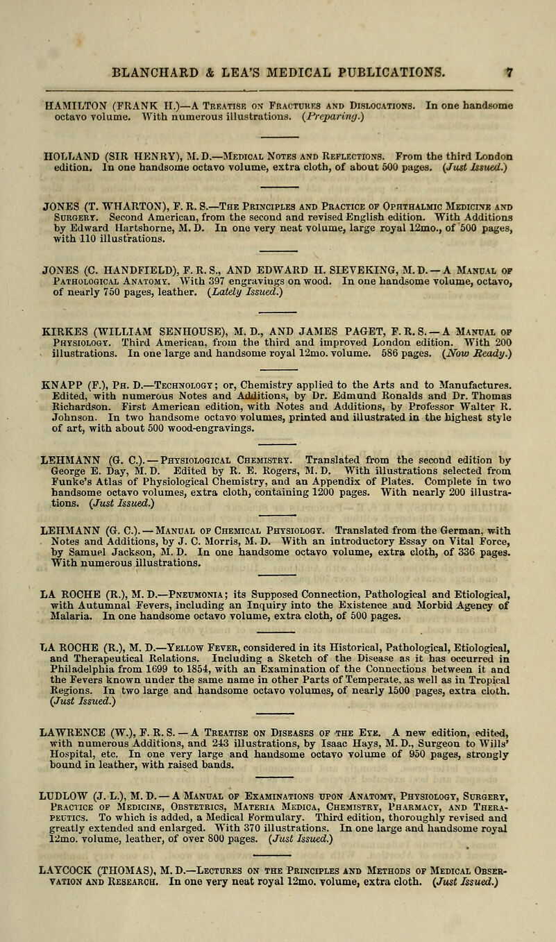 HAMILTON (FRANK II.)—A Treatise on Fractures and Dislocations. In one handsome octavo volume. With numerous illustrations. (Preparing.) HOLLAND (SIR HENRY), M. D.—Medical Notes and Reflections. From the third London edition. In one handsome octavo volume, extra cloth, of about 500 pages. (Just Issued.) JONES (T. WHARTON), F. R. S.—The Principles and Practice of Ophthalmic Medicine and Surgery. Second American, from the second and revised English edition. With Additions by Edward Hartshome, M. D. In one very neat volume, large royal 12mo., of 500 pages, with 110 illustrations. JONES (C. HANDFIELD), F. R. S., AND EDWARD H. SIEVEKING, M.D. —A Manual of Pathological Anatomy. With 397 engravings on wood. In one handsome volume, octavo, of nearly 750 pages, leather. (Lately Issued.) KIRKES (WILLIAM SENHOUSE), M. D., AND JAMES PAGET, F.R.S. —A Manual of Physiology. Third American, from the third and improved London edition. With 200 illustrations. In one large and handsome royal 12mo. volume. 586 pages. (Now Ready) KNAPP (F.), Ph. D.—Technology; or, Chemistry applied to the Arts and to Manufactures. Edited, with numerous Notes and Additions, by Dr. Edmund Ronalds and Dr. Thomas Richardson. First American edition, with Notes and Additions, by Professor Walter R. Johnson. In two handsome octavo volumes, printed and illustrated in the highest style of art, with about 500 wood-engravings. LEHMANN (G. C). — Physiological Chemistry. Translated from the second edition by George E. Day, M. D. Edited by R. E. Rogers, M. D. With illustrations selected from Eunice's Atlas of Physiological Chemistry, and an Appendix of Plates. Complete in two handsome octavo volumes, extra cloth, containing 1200 pages. With nearly 200 illustra- tions. (Just Issued.) LEHMANN (G. C). — Manual of Chemical Physiology. Translated from the German, with Notes and Additions, by J. C. Morris, M. D. With an introductory Essay on Vital Force, by Samuel Jackson, M. D. In one handsome octavo volume, extra cloth, of 336 pages. With numerous illustrations. LA ROCHE (R.), M. D.—Pneumonia ; its Supposed Connection, Pathological and Etiological, with Autumnal Fevers, including an Inquiry into the Existence and Morbid Agency of Malaria. In one handsome octavo volume, extra cloth, of 500 pages. LA ROCHE (R.), M. D.—Yellow Fever, considered in its Historical, Pathological, Etiological, and Therapeutical Relations. Including a Sketch of the Disease as it has occurred in Philadelphia from 1699 to 1854, with an Examination of the Connections between it and the Fevers known under the same name in other Parts of Temperate, as well as in Tropical Regions. In two large and handsome octavo volumes, of nearly 1500 pages, extra cloth. (Just Issued.) LAWRENCE (W.), F. R. S. — A Treatise on Diseases of the Eye. A new edition, edited, with numerous Additions, and 243 illustrations, by Isaac Hays, M. D., Surgeon to Wills' Hospital, etc. In one very large and handsome octavo volume of 950 pages, strongly bound in leather, with raised bands. LUDLOW (J. L.), M. D. — A Manual of Examinations upon Anatomy, Physiology, Surgery, Practice of Medicine, Obstetrics, Materia Mkdica, Chemistry, Phabmacy, and Thera- peutics. To which is added, a Medical Formulary. Third edition, thoroughly revised and greatly extended and enlarged. With 370 illustrations. In one large and handsome royal 12mo. volume, leather, of over 800 pages. (Just Issued.) LAYCOCK (THOMAS), M. D.—Lectures on the Principles and Methods of Medical Obser- vation and Research. In one very neat royal 12mo. volume, extra cloth. (Just Issued.)