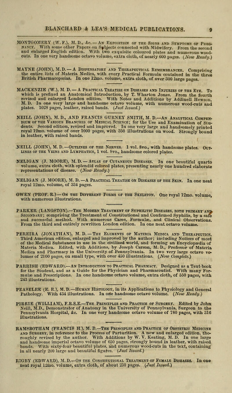 MONTGOMERY (W. F.), M. D., <tc — An Exposition of the Signs and Symptoms op Prko- nancy. With some other Papers on Subjects connected with Midwifery. From the second and enlarged English edition. With two exquisite coloured plates and numerous wood- cuts. In one very handsome octavo volume, extra cloth, of nearly 600 pages. (Now Ready.) MAYNE (JOHN), M.D.— A Dispensatory and Therapeutical Remembrancer. Comprising the entire lists of Materia Medica, with every Practical Formula contained in the three British Pharmacopoeias. In one 12mo. volume, extra cloth, of over 300 large pages. MACKENZIE (W.), M. D. — A Practical Treatise on Diseases and Injuries of the Eye. To which is prefixed an Anatomical Introduction, by T. Wharton Jones. From the fourth revised and enlarged London edition. With Notes and Additions by Addinell Hewson, M. D. In one very large and handsome octavo volume, with numerous wood-cuts and plates. 1028 pages, leather, raised bands. (Just Issued.) NEILL (JOHN), M. D., AND FRANCIS GDRNEY SMITH, M. D.—An Analytical Compen- dium of the Various Branches of Medical Science; for the Use and Examination of Stu- dents. Second edition, revised and improved. In one very large and handsomely printed royal 12mo. volume of over 1000 pages, with 350 illustrations on wood. Strongly bound in leather, with raised bands. NEILL (JOHN), M. D. —Outlines of the Nerves. 1 vol. 8vo., with handsome plates. Out- lines of the Veins and Lymphatics, 1 vol. Svo., handsome colored plates. NELIGAN (J. MOORE), M.D. — Atlas of Cutaneous Diseases. In one beautiful quarto volume, extra cloth, with splendid colored plates, presenting nearly one hundred elaborate representations of disease. (Now Ready.) NELIGAN (J. MOORE), M. D. —A Practical Treatise on Diseases of the Skin. In one neat royal 12mo. volume, of 334 pages. OWEN (PROF. R.) —On the Different Forms of the Skeleton. One royal 12mo. volume, with numerous illustrations. PARKER (LANGSTON).—The Modern Treatment of Syphilitic Diseases, both primary anb. Secondary; comprising the Treatment of Constitutional and Confirmed Syphilis, by a safe and successful method. With numerous Cases, Formulae, and Clinical Observations. From the third and entirely rewritten London edition. In one neat octavo volume. PEREIRA (JONATHAN), M. D. —The Elements of Materia Medica and Therapeutics. Third American edition, enlarged and improved by the author; including Notices of most of the Medical Substances in use in the civilized world, and forming an Encyclopaedia of Materia Medica. Edited, with Additions, by Joseph Carson, M. D., Professor of Materia Medica and Pharmacy in the University of Pennsylvania. In two very large octavo vo- lumes of 2100 pages, on small type, with over 450 illustrations. (Now Complete.) PARRISH (EDWARD).—An Introduction to Practical Pharmacy. Designed as a Text-book for the Student, and as a Guide for the Physician and Pharmaceutist. With many For- mula? and Prescriptions. In one handsome octavo volume, extra cloth, of 550 pages, with 243 illustrations. PEASELEE (E. R.), M.D.—Human Histology, in its Applications to Physiology and General Pathology. With 434 illustrations. In one handsome octavo volume. (Now Ready.) PIRRIE (WILLIAM), F.R.S.E.—The Principles and Practice of Surgery. Edited by John Neill, M.D., Demonstrator of Anatomy in the University of Pennsylvania, Surgeon to the Pennsylvania Hospital, &c. In one very handsome octavo volume of 780 pages, with 316 illustrations. RAMSBOTHAM (FRANCIS H.), M. D.—The Principles and Practice of Obstetric Medicine and Surgery, in reference to the Process of Parturition. A new and enlarged edition, tho- roughly revised by the author. With Additions by W. V. Keating, M. D. In one large and handsome imperial octavo volume of 650 pages, strongly bound in leather, with raised bands. With sixty-four beautiful plates, and numerous wood-cuts in the text, containing in all nearly 200 large and beautiful figures. (Just Issued.) RIGBY (EDWARD), M. D.—On the Constitutional Treatment of Female Diseases. In one neat royal 12mo. volume, extra cloth, of about 250 pages. (Just Issued.)