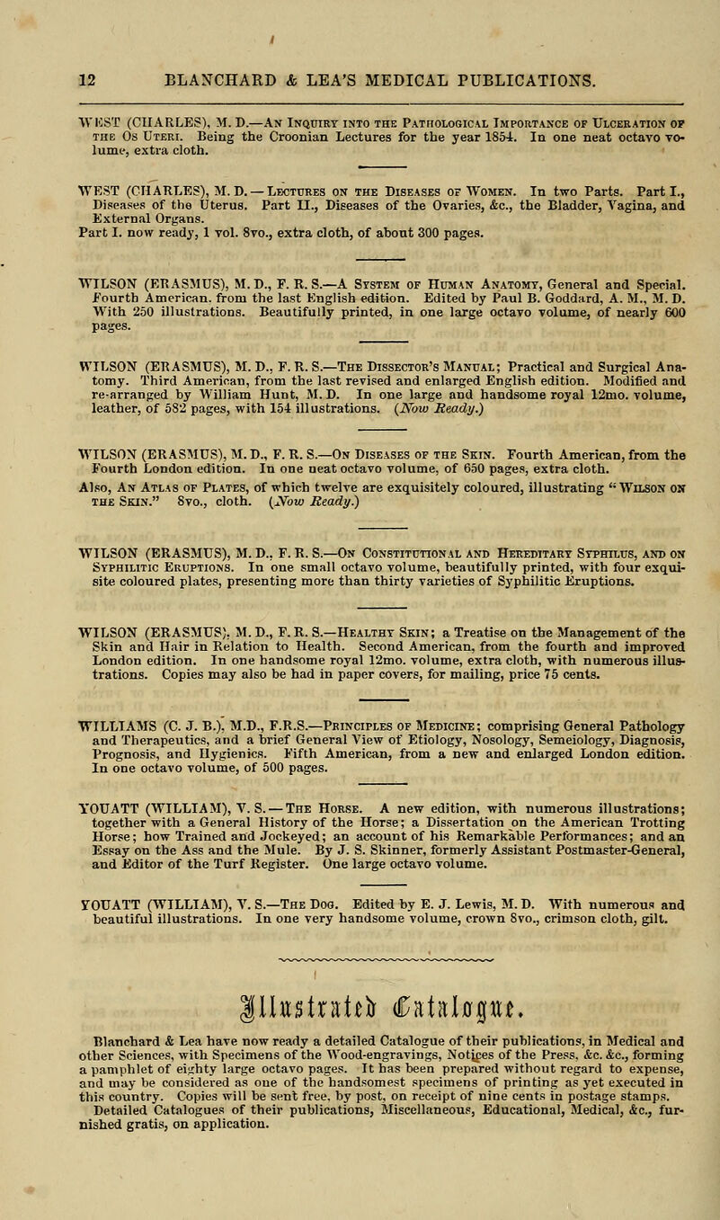 WKST (CHARLES), M. D.—An Inquiry into the Pathological Importance of Ulceration of the Os Uteri. Being the Croonian Lectures for the year 1854. In one neat octavo vo- lume, extra cloth. WEST (CHARLES), M.D. —Lectures on the Diseases of Women. In two Parts. Part I., Diseases of the Uterus. Part II., Diseases of the Ovaries, &c, the Bladder, Vagina, and External Organs. Part I. now ready, 1 vol. 8vo., extra cloth, of about 300 pages. WILSON (ERASMUS), M. D., F. R. S.—A System of Human Anatomy, General and Special. .Fourth American, from the last English edition. Edited by Paul B. Goddard, A. M., M. D. With 250 illustrations. Beautifully printed, in one large octavo volume, of nearly 600 pages. WILSON (ERASMUS), M. D., F. R. S.—The Dissector's Manual; Practical and Surgical Ana- tomy. Third American, from the last revised and enlarged English edition. Modified and re-arranged by William Hunt, M. D. In one large and handsome royal 12nio. volume, leather, of 582 pages, with 154 illustrations. {Now Ready.) WILSON (ERASMUS), M.D., F.R. S— On Diseases of the Skin. Fourth American,from the Fourth London edition. In one neat octavo volume, of 650 pages, extra cloth. Also, An Atlas of Plates, of which twelve are exquisitely coloured, illustrating Wilson on the Skin. 8vo., cloth. (Now Ready.) WILSON (ERASMUS), M. D., F.R. Si— On Constitutional and Hereditary Syphilus, and on Syphilitic Eruptions. In one small octavo volume, beautifully printed, with four exqui- site coloured plates, presenting more than thirty varieties of Syphilitic Eruptions. WILSON (ERASMUS). M. D., F. R. S.—Healthy Skin; a Treatise on the Management of the Skin and Hair in Relation to Health. Second American, from the fourth and improved London edition. In one handsome royal 12mo. volume, extra cloth, with numerous illus- trations. Copies may also be had in paper covers, for mailing, price 75 cents. WILLIAMS (C. J. B.), M.D., F.R.S.—Principles of Medicine; comprising General Pathology and Therapeutics, and a brief General View of Etiology, Nosology, Semeiology, Diagnosis, Prognosis, and Hygienics. Fifth American, from a new and enlarged London edition. In one octavo volume, of 500 pages. YOUATT (WILLIAM), V. S. — The Horse. A new edition, with numerous illustrations; together with a General History of the Horse; a Dissertation on the American Trotting Horse; how Trained and Jockeyed; an account of his Remarkable Performances; and an Essay on the Ass and the Mule. By J. S. Skinner, formerly Assistant Postmaster^eneral, and Editor of the Turf Register. One large octavo volume. 5TOUATT (WILLIAM), V. S.—The Doo. Edited by E. J. Lewis, M. D. With numerous and beautiful illustrations. In one very handsome volume, crown 8vo., crimson cloth, gilt. illustrate Cataljaptn Blanchard & Lea have now ready a detailed Catalogue of their publications, in Medical and other Sciences, with Specimens of the Wood-engravings, Notices of the Press. &c. &c, forming a pamphlet of eiirhty large octavo pages. It has been prepared without regard to expense, and may be considered as one of the handsomest specimens of printing as yet executed in this country. Copies will be sent free, by post, on receipt of nine cents in postage stamps. Detailed Catalogues of their publications, Miscellaneous, Educational, Medical, &c, fur- nished gratis, on application.
