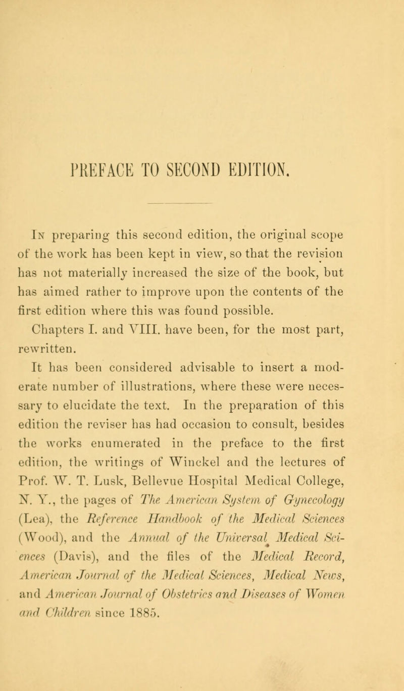 In preparing this second edition, the original scope of the work has been kept in view, so that the revision has not materially increased the size of the book, but has aimed rather to improve upon the contents of the first edition where this was found possible. Chapters I. and VIII. have been, for the most part, rewritten. It has been considered advisable to insert a mod- erate number of illustrations, where these were neces- sary to elucidate the text. In the preparation of this edition the reviser has had occasion to consult, besides the works enumerated in the preface to the first edition, the writings of Winckel and the lectures of Prof. W. T. Lusk, Bellevue Hospital Medical College, X. V., the pages of The American System of Gynecology (Lea), the Reference Handbook of the Medical Sciences (Wood), and the Annual of the Universal Medical Sci- ences (Davis), and the files of the Medical Record, American Journal of the Medical Sciences, Medical News, and American Journalof Obstetrics arid Diseases of Women and (Wdren since 1885.