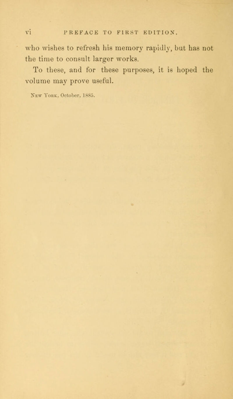 who wishes to refresh his memory rapidly, but has not the time to consult larger works. To these, and for these purposes, it is hoped the volume may prove useful. Nbw York. October. L885.