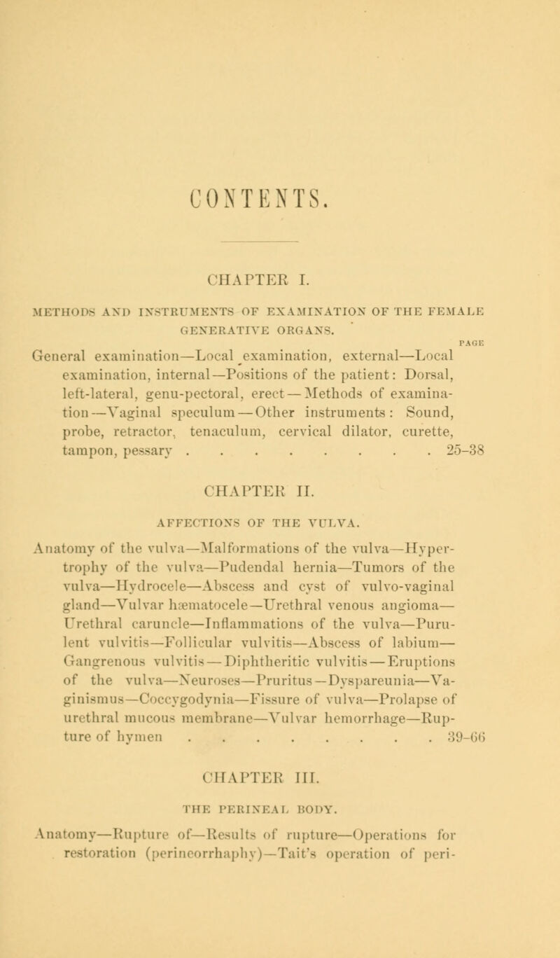 CONTENTS. CHAPTER I. METHODS AND [NSTRUMENTS OF EXAMINATION OF THE FEMALE GENERATIVE ORGANS. PAGE General examination — Local examination, external—Local examination, internal—Positions of the patient: Dorsal, left-lateral, genu-pectoral, erect — Methods of examina- tion— Vagina] speculum — Other instruments: Sound, probe, retractor, tenaculum, cervical dilator, curette, tampon, pessary 25-38 CHAPTEK IL AFFECTIONS OF THE Vl'I.VA. Anatomy of the vulva—Malformations of the vulva—Hyper- trophy of the vulva—Pudendal hernia—Tumors of the vulva—Hydrocele—Abscess and cyst of vulvo-vaginal gland—Vulvar hematocele—Urethral venous angioma— Urethral caruncle—Inflammations of the vulva—Puru- lent vulvitis—Follicular vulvitis—Abscess of labium— < rangrenous vulvitis — Diphtheritic vulvitis — Eruptions of the vulva—Neuroses—Pruritus — Dyspareunia—Va- ginismus—Coccygodynia—Fissure of vulva—Prolapse of urethral mucous membrane—Vulvar hemorrhage—Rup- ture of hymen 39-66 CHAPTEB III. THE PERINEAL BODY. Anatomy—Rupture of ilts of rupture—Operations for restoration (perineorrhaphy)—Tait's operation of peri-