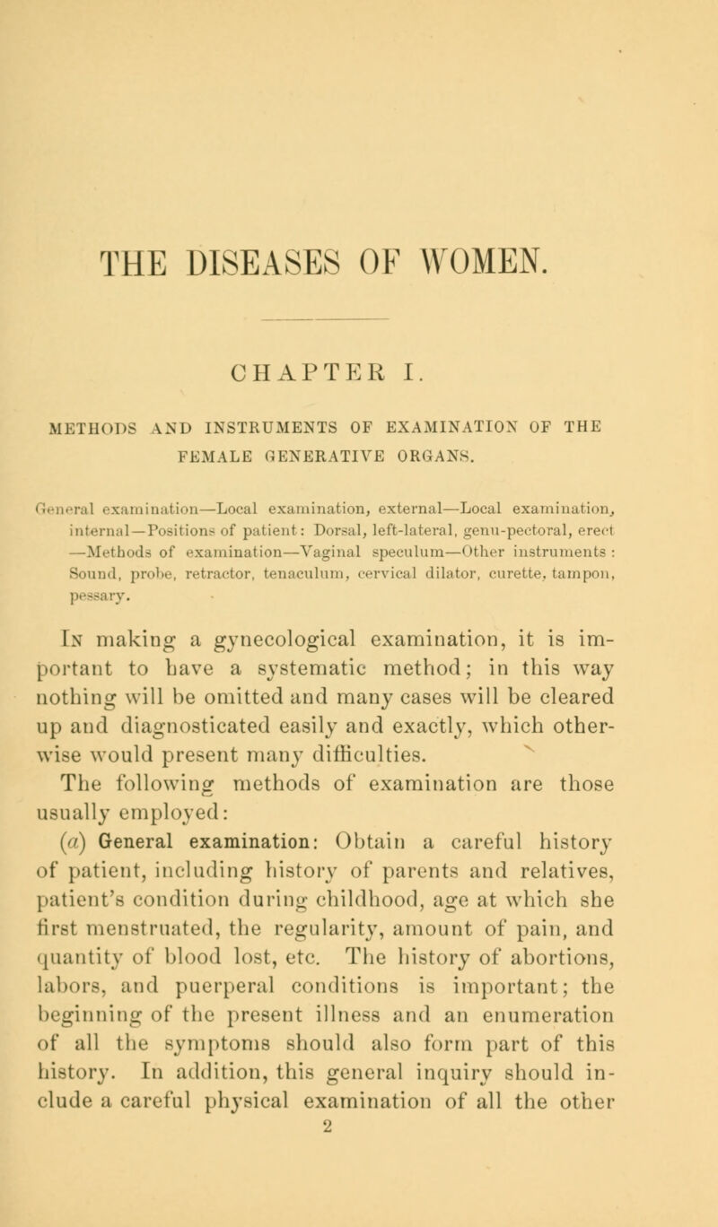 THE DISEASES OF WOMEN. CHAPTER I. METHODS AND INSTRUMENTS OF EXAMINATION OF THE FEMALE GENERATIVE ORGANS. era] examination—Local examination, external—Local examination, internal—Position- of patient: Dorsal, left-lateral, genn-pectoral, erect —Methods of examination—Vaginal speculum—Other instruments: - md, probe, retractor, tenaculum, cervical dilator, curette, tampon, pessary. In making a gynecological examination, it is im- portant to Lave a systematic method; in this way nothing will be omitted and many cases will be cleared up and diagnosticated easily and exactly, which other- wise would present many difficulties. The following methods of examination are those usually employed: (a) General examination: Obtain a careful history of patient, including history of parents and relatives, patient's condition during childhood, age at which she first menstruated, the regularity, amount of pain, and quantity of blood lost, etc. The history of abortions, labors, and puerperal conditions is important; the beginning of the present illness and an enumeration of all the symptoms should also form part of this history. In addition, this general inquiry should in- clude a careful physical examination of all the other 2