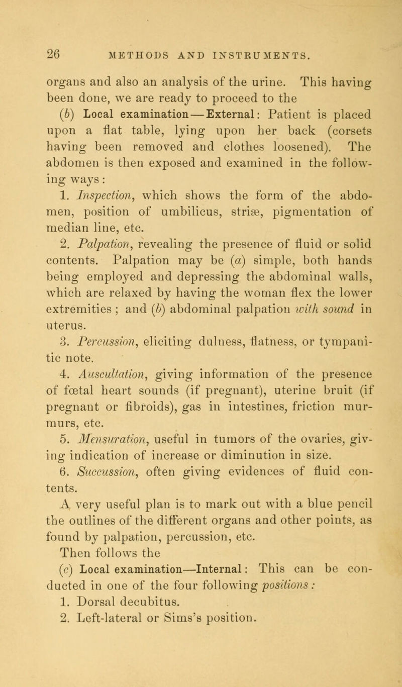 organs and also an analysis of the urine. This having been done, we are ready to proceed to the (b) Local examination — External: Patient is placed upon a flat table, lying upon her back (corsets having been removed and clothes loosened). The abdomen is then exposed and examined in the follow- ing ways: 1. Inspection, which shows the form of the abdo- men, position of umbilicus, striae, pigmentation of median line, etc. 2. Palpation, revealing the presence of fluid or solid contents. Palpation may be (a) simple, both hands being emplo3Ted and depressing the abdominal walls, which are relaxed by having the woman flex the lower extremities ; and (6) abdominal palpation with sound in uterus. 3. Percussion, eliciting duluess, flatness, or tympani- tic note. 4. Auscultation, giving information of the presence of foetal heart sounds (if pregnant), uterine bruit (if pregnant or fibroids), gas in intestines, friction mur- murs, etc. 5. Mensuration, useful in tumors of the ovaries, giv- ing indication of increase or diminution in size. 6. Succussion, often giving evidences of fluid con- tents. A very useful plan is to mark out with a blue pencil the outlines of the different organs and other points, as found by palpation, percussion, etc. Then follows the (c) Local examination—Internal: This can be con- ducted in one of the four following positions : 1. Dorsal decubitus. 2. Left-lateral or Sims's position.