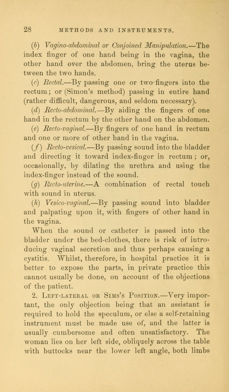 (b) Vagino-abdominal or Conjoined Manipulation.—The index finger of one hand being in the vagina, the other hand over the abdomen, bring the uterus be- tween the two hands. (c) Rectal.—By passing one or two fingers into the rectum; or (Simon's method) passing in entire hand (rather difficult, dangerous, and seldom necessary). (d) Recto-abdominal.—By aiding the fingers of one hand in the rectum by the other hand on the abdomen. (e) Recto-vaginal.—By fingers of one hand in rectum and one or more of other hand in the vagina. (/) Recto-vesical.—By passing sound into the bladder and directing it toward index-finger in rectum ; or, occasionally, by dilating the urethra and using the index-finger instead of the sound. (g) Recto-uterine.—A combination of rectal touch with sound in uterus. (h) Vesico-vaginal.—By passing sound into bladder and palpating upon it, with fingers of other hand in the vagina. When the sound or catheter is passed into the bladder under the bed-clothes, there is risk of intro- ducing vaginal secretion and thus perhaps causing a cystitis. Whilst, therefore, in hospital practice it is better to expose the parts, in private practice this cannot usually be done, on account of the objections of the patient. 2. Left-lateral or Sims's Position.—Very impor- tant, the only objection being that an assistant is required to hold the speculum, or else a self-retaining instrument must be made use of, and the latter is usually cumbersome and often unsatisfactory. The woman lies on her left side, obliquely across the table with buttocks near the lower left angle, both limbs