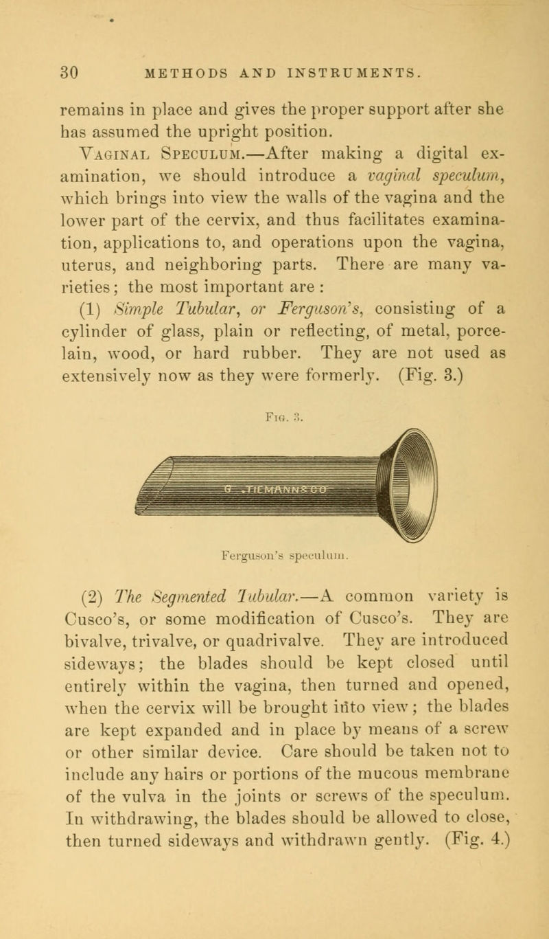 remains in place and gives the proper support after she has assumed the upright position. Vaginal Speculum.—After making a digital ex- amination, we should introduce a vaginal speculum, which brings into view the walls of the vagina and the lower part of the cervix, and thus facilitates examina- tion, applications to, and operations upon the vagina, uterus, and neighboring parts. There are many va- rieties ; the most important are : (1) Simple Tubular, or Ferguson's, consisting of a cylinder of glass, plain or reflecting, of metal, porce- lain, wood, or hard rubber. They are not used as extensively now as they were formerly. (Fig. 3.) Fig. •.. Ferguson's speculum. (2) The Segmented Tubular.—A common variety is Cusco's, or some modification of Cusco's. They are bivalve, trivalve, or quadrivalve. They are introduced sideways; the blades should be kept closed until entirely within the vagina, then turned and opened, when the cervix will be brought into view; the blades are kept expanded and in place by means of a screw or other similar device. Care should be taken not to include any hairs or portions of the mucous membrane of the vulva in the joints or screws of the speculum. In withdrawing, the blades should be allowed to close, then turned sideways and withdrawn gently. (Fig. 4.)