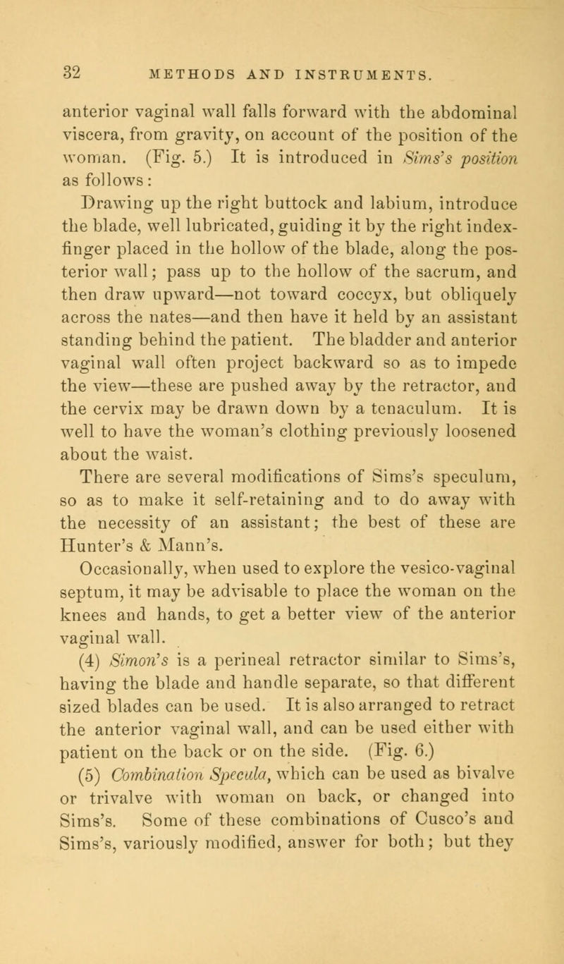 anterior vaginal wall falls forward with the abdominal viscera, from gravity, on account of the position of the woman. (Fig. 5.) It is introduced in Sims's position as follows: Drawing up the right buttock and labium, introduce the blade, well lubricated, guiding it by the right index- finger placed in the hollow of the blade, along the pos- terior wall; pass up to the hollow of the sacrum, and then draw upward—not toward coccyx, but obliquely across the nates—and then have it held bv an assistant standing behind the patient. The bladder and anterior vaginal wall often project backward so as to impede the view—these are pushed away by the retractor, and the cervix may be drawn down by a tenaculum. It is well to have the woman's clothing previously loosened about the waist. There are several modifications of Sims's speculum, so as to make it self-retaining and to do away with the necessity of an assistant; the best of these are Hunter's & Mann's. Occasionally, when used to explore the vesico-vaginal septum, it may be advisable to place the woman on the knees and hands, to get a better view of the anterior vaginal wall. (4) Simon's is a perineal retractor similar to Sims's, having the blade and handle separate, so that different sized blades can be used. It is also arranged to retract the anterior vaginal wall, and can be used either with patient on the back or on the side. (Fig. 6.) (5) Combination Specula, which can be used as bivalve or trivalve with woman on back, or changed into Sims's. Some of these combinations of Cusco's and Sims's, variously modified, answer for both; but they