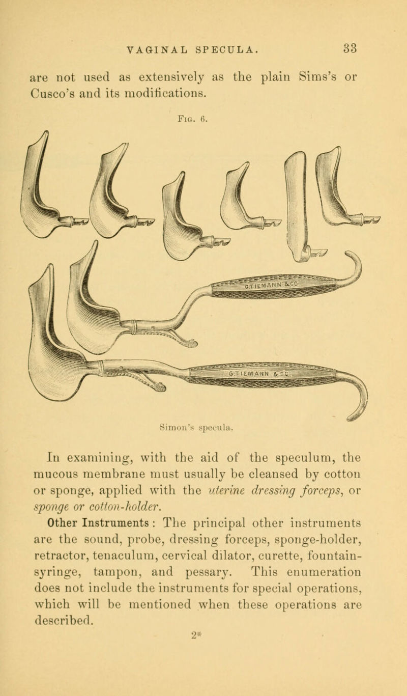 are not used as extensively as the plain Sims's or Cusco's and its modifications. Fig. 6. Simon'- specula. In examining, with the aid of the speculum, the mucous membrane must usually be cleansed by cotton or sponge, applied with the uterine dressing forceps, or sponge or col i<w-holder. Other Instruments : The principal other instruments are the sound, probe, dressing forceps, sponge-holder, retractor, tenaculum, cervical dilator, curette, fountain- syringe, tampon, and pessary. This enumeration does not include the instruments for special operations, which will be mentioned when these operations are described. 2*