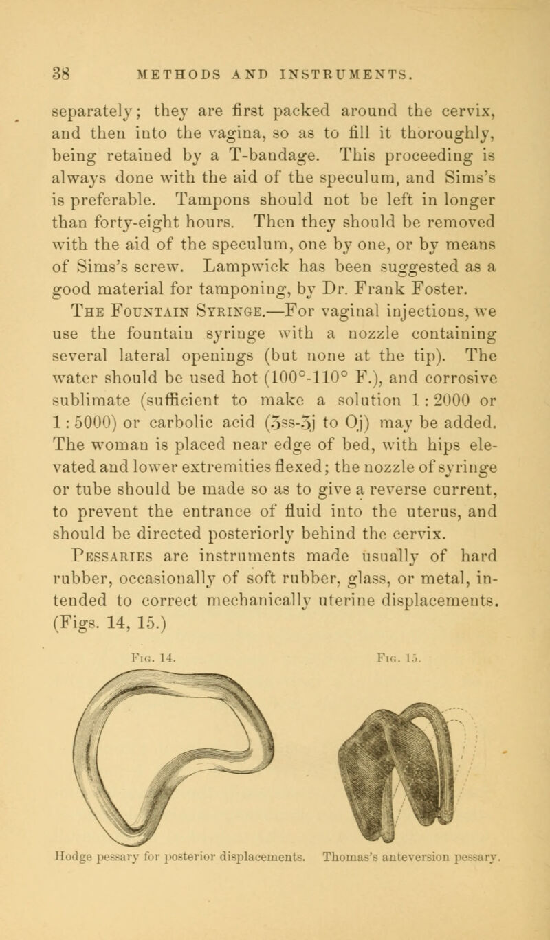 separately; they are first packed around the cervix, and then into the vagina, so as to till it thoroughly, being retained by a T-bandage. This proceeding is always done with the aid of the speculum, and Sims's is preferable. Tampons should not be left in longer than forty-eight hours. Then they should be removed with the aid of the speculum, one by one, or by means of Sims's screw. Lampwick has been suggested as a good material for tamponing, by Dr. Frank Foster. The Fountain Syringe.—For vaginal injections, we use the fountain syringe with a nozzle containing several lateral openings (but none at the tip). The water should be used hot (100°-110° F.), and corrosive sublimate (sufficient to make a solution 1 : 2000 or 1: 5000) or carbolic acid (5ss-5j to Oj) may be added. The woman is placed near edge of bed, with hips ele- vated and lower extremities flexed; the nozzle of syringe or tube should be made so as to give a reverse current, to prevent the entrance of fluid into the uterus, and should be directed posteriorly behind the cervix. Pessaries are instruments made usually of hard rubber, occasionally of soft rubber, glass, or metal, in- tended to correct mechanically uterine displacements. (Figs. 14, 15.) Fig. 14. Piq. lb. [lodge pessary for posterior displacements. Thomas's anteversion pessary.