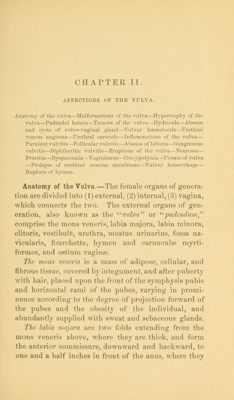 CHAPTER II. AFFECTIONS OF THE VULVA. Aiiat..my of the vulva—Malformations of the vulva—Hypertrophy of the vulva — Pudendal hernia—Tumors of the vulva—Hydrocele—Ahs and cysts of vulvovaginal gland — Vulvar hematocele—Urethral venous angioma—Urethral caruncle—Inflammations of the vulva— Purulent vulvitis —Follicular vulvitis —Abscess of labium—Gangrenous vulvitis—Diphtheritic vulvitis—Eruption- of the vulva—Neuroses— Pruritus —Dyspareunia—Vaginismus—Coccygodynia—Fissure of vulva —Prolapse of urethral mucous membrane—Vulval- hemorrhage— Rupture of hymen. Anatomy of the Vulva.—The female organs of genera- tion are divided into (I) external, (2) internal, (3) vagina, which connects the two. The external organs of gen- eration, also known as the vulva or pudendum comprise the mons veneris, labia majora, labia minora, clitoris, vestibule, urethra, meatus urinarius, fossa na- vicularis, fourchette, hymen and carunculse myrti- formes, and ostium vaginae. The mons veneris is a mass of adipose, cellular, and fibrous tissue, covered by integument, and after puberty with hair, placed upon the front of the symphysis pubis and horizontal rami of the pubes, varying in promi- nence according to the degree of projection forward of the pubes and the obesity of the individual, and abundantly supplied with sweat and sebaceous glands. The labia majora arc two folds extending from the mons veneris above, where they are thick, and form the anterior commissure, downward and backward, to one and a half inches in front of the anus, where they