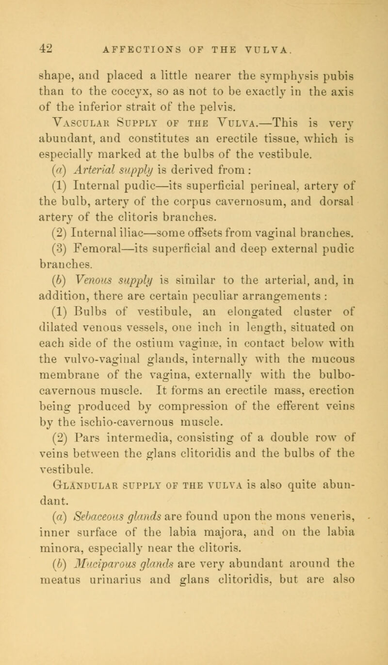 shape, and placed a little nearer the symphysis pubis than to the coccyx, so as not to be exactly in the axis of the inferior strait of the pelvis. Vascular Supply of the Vulva.—This is very abundant, and constitutes an erectile tissue, which is especially marked at the bulbs of the vestibule. (a) Arterial supply is derived from : (1) Internal pudic—its superficial perineal, artery of the bulb, artery of the corpus cavernosum, and dorsal artery of the clitoris branches. (2) Internal iliac—some offsets from vaginal branches. (3) Femoral—its superficial and deep external pudic branches. (6) Venous supply is similar to the arterial, and, in addition, there are certain peculiar arrangements : (1) Bulbs of vestibule, an elongated cluster of dilated venous vessels, one inch in length, situated on each side of the ostium vaginae, in contact below with the vulvo-va£inal glands, internally with the mucous membrane of the vagina, externally with the bulbo- cavernous muscle. It forms an erectile mass, erection being produced by compression of the efferent veins by the ischio-cavernous muscle. (2) Pars intermedia, consisting of a double row of veins between the glans clitoridis and the bulbs of the vestibule. Glandular supply of the vulva is also quite abun- dant. (a) Sebaceous glands are found upon the mons veneris, inner surface of the labia majora, and on the labia minora, especially near the clitoris. (b) Muciparous glands are very abundant around the meatus urinarius and glans clitoridis, but are also