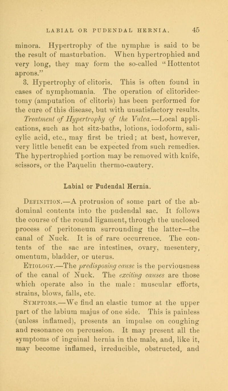 minora. Hypertrophy of the nymphre is said to be the result of masturbation. When hypertrophied and very long, they may form the so-called Hottentot aprons. 3. Hypertrophy of clitoris. This is often found in cases of nymphomania. The operation of clitoridec- tomy (amputation of clitoris) has been performed for the cure of this disease, but with unsatisfactory results. Treatment of Hypertrophy of the Vulva.—Local appli- cations, such as hot sitz-baths, lotions, iodoform, sali- cylic acid, etc., may first be tried; at best, however, very little benefit can be expected from such remedies. The hypertrophied portion may be removed with knife, scissors, or the Paquelin thermo-cautery. Labial or Pudendal Hernia. Definition.—A protrusion of some part of the ab- dominal contents into the pudendal sac. It follows the course of the round ligament, through the unclosed process of peritoneum surrounding the latter—the canal of Nuck. It is of rare occurrence. The con- tents of the sac are intestines, ovary, mesentery, omentum, bladder, or uterus. Etiolooy.—The predisposing cause is the perviousness of the canal of ^sfuck. The exciting causes are those which operate also in the male: muscular efforts, strains, blows, falls, etc. liPTOMS.—We find an elastic tumor at the upper part of the labium majus of one side. This is painless (unless inflamed), presents an impulse on coughing and resonance on percussion. It may present all the symptoms of inguinal hernia in the male, and, like it, may become inflamed, irreducible, obstructed, and