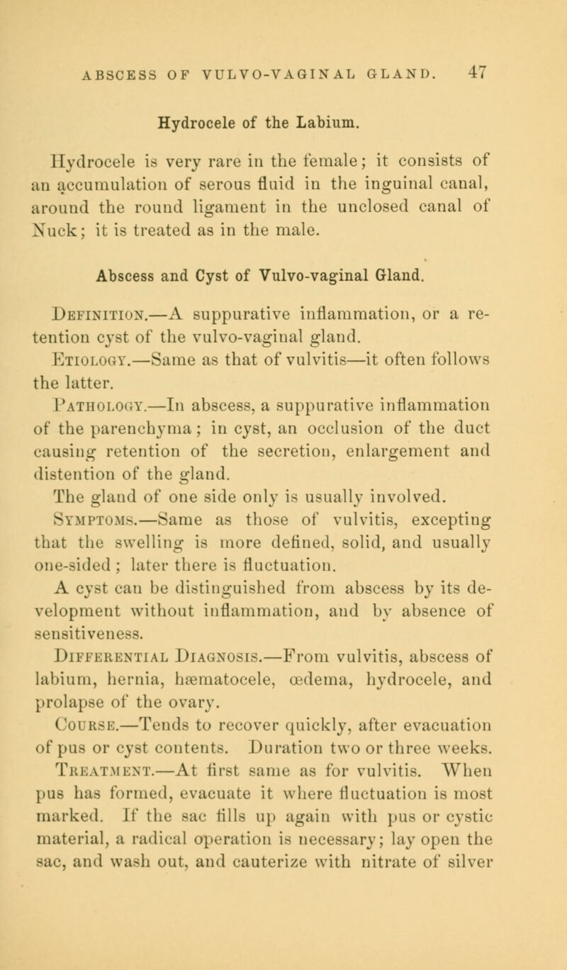 Hydrocele of the Labium. Hydrocele is very rare in the female; it consists of an accumulation of serous fluid in the inguinal canal, around the round ligament in the unclosed canal of Xuck; it is treated as in the male. Abscess and Cyst of Vulvo-vaginal Gland. Definition.—A suppurative inflammation, or a re- tention cyst of the vulvo-vaginal gland. Etiology.—Same as that of vulvitis—it often follows the latter. Pathology.—In abscess, a suppurative inflammation of the parenchyma; in cyst, an occlusion of the duct causing retention of the secretion, enlargement and distention of the ^land. The gland of one side only is usually involved. Symptoms.—Same as those of vulvitis, excepting that the swelling is more defined, solid, and usually one-sided ; later there is fluctuation. A cyst can be distinguished from abscess by its de- velopment without inflammation, and by absence of sensitiveness. Differential Diagnosis.—From vulvitis, abscess of labium, hernia, hematocele, oedema, hydrocele, and prolapse of the ovary. 1 iurse.—Tends to recover quickly, after evacuation of pus or cyst contents. Duration two or three weeks. Treatment.—At first same as for vulvitis. When pus has formed, evacuate it where fluctuation is most marked. W the sac fills up again with pus or cystic material, a radical operation is necessary; lay open the sac, and wash out, and cauterize with nitrate of silver
