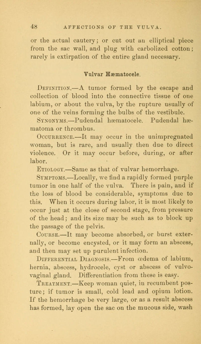 or the actual cautery; or cut out au elliptical piece from the sac wall, and plug with carbolized cotton; rarely is extirpation of the entire gland necessary. Vulvar Hematocele. Definition.—A tumor formed by the escape and collection of blood into the connective tissue of one labium, or about the vulva, by the rupture usually of one of the veins forming the bulbs of the vestibule. Synonyms.—Pudendal hematocele. Pudendal hee- matoma or thrombus. Occurrence.—It may occur in the unimpregnated woman, but is rare, and usually then due to direct violence. Or it may occur before, during, or after labor. Etiology.—Same as that of vulvar hemorrhage. Symptoms.—Locally, we find a rapidly formed purple tumor in one half of the vulva. There is pain, and if the loss of blood be considerable, symptoms due to this. When it occurs during labor, it is most likely to occur just at the close of second stage, from pressure of the head; and its size may be such as to block up the passage of the pelvis. Course.—It may become absorbed, or burst exter- nally, or become encysted, or it may form an abscess, and then may set up purulent infection. Differential Diagnosis.—From oedema of labium, hernia, abscess, hydrocele, cyst or abscess of vulvo- vaginal gland. Differentiation from these is easy. Treatment.—Keep woman quiet, in recumbent pos- ture; if tumor is small, cold lead and opium lotion. If the hemorrhage be very large, or as a result abscess has formed, lay open the sac on the mucous side, wash