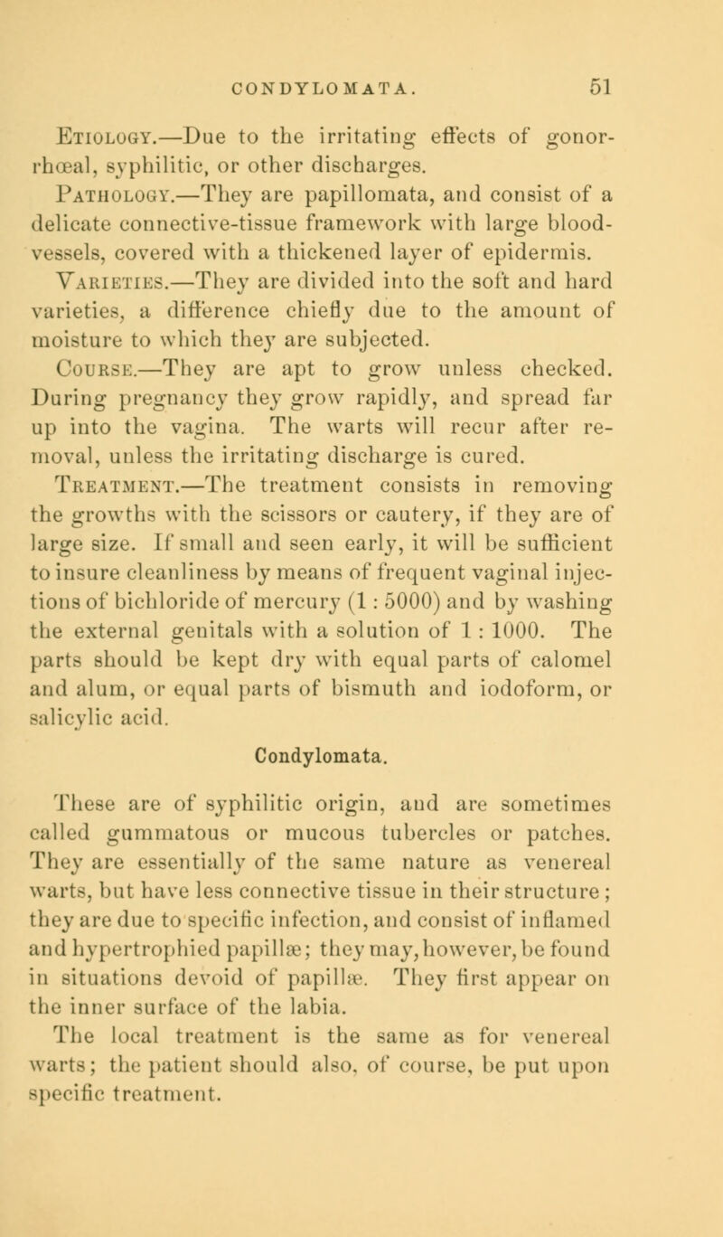 Etiology.—Due to the irritating effects of ^onor- rhceal, syphilitic, or other discharges. Pathology.—They are papillornata, and consist of a delicate connective-tissue framework with large blood- vessels, covered with a thickened layer of epidermis. Varieties.—They are divided into the soft and hard varieties, a difference chiefly due to the amount of moisture to which the}T are subjected. Course.—They are apt to grow unless checked. During pregnancy they grow rapidly, and spread far up into the vagina. The warts will recur after re- moval, unless the irritating discharge is cured. Treatment.—The treatment consists in removing the growths with the scissors or cautery, if they are of large size. If small and seen early, it will be sufficient to insure cleanliness by means of frequent vaginal injec- tions of bichloride of mercury (1: 5000) and by washing the external genitals with a solution of 1: 1000. The parts should be kept dry with equal parts of calomel and alum, or equal parts of bismuth and iodoform, or salicylic acid. Condylomata. These are of syphilitic origin, and are sometimes called gummatous or mucous tubercles or patches. They are essentially of the same nature as venereal warts, but have less connective tissue in their structure ; they are due to specific infection, and consist of inflamed and hypertrophied papillae; they may,however, be found in situations devoid of papilla. They first appear on the inner surface of the labia. The local treatment is the same as for venereal warts; the patient should also, of course, be put upon specific treatment.