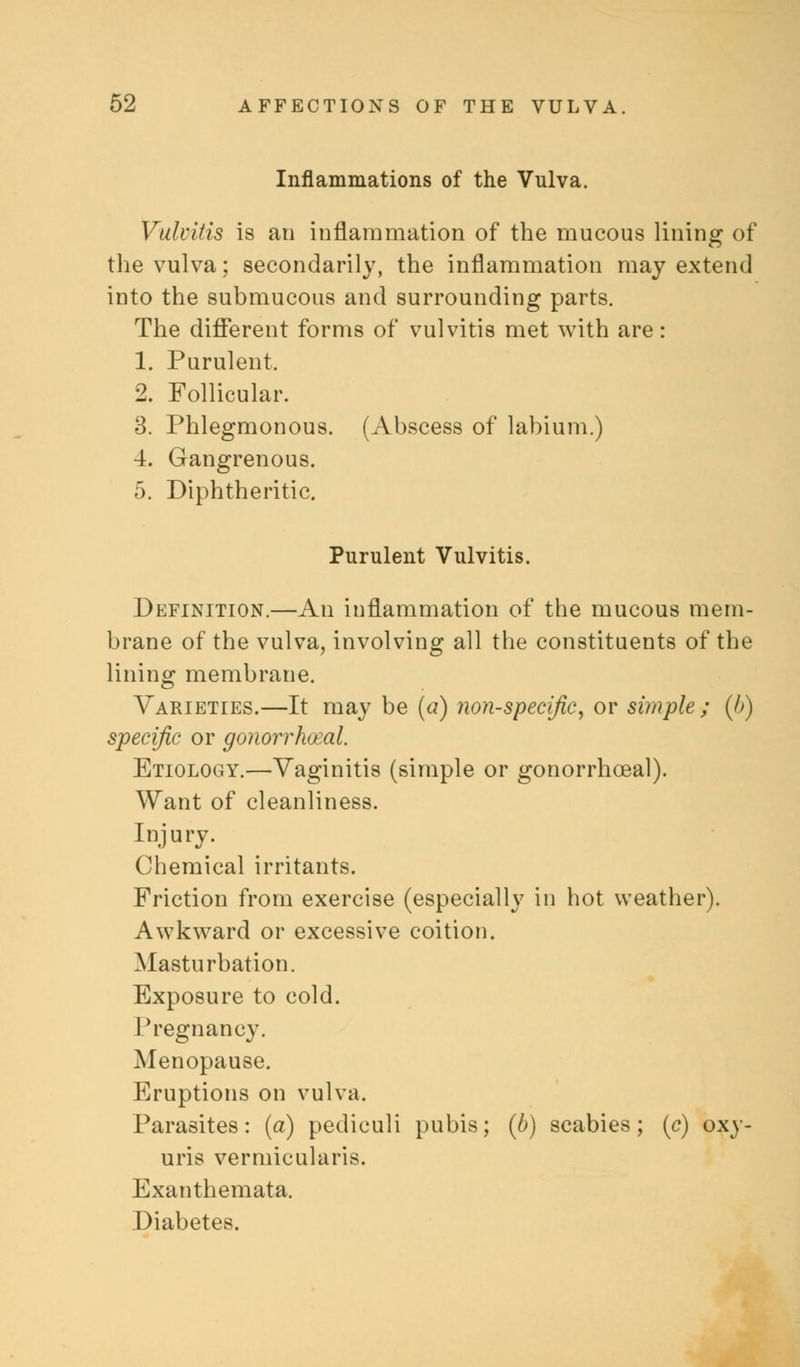 Inflammations of the Vulva. Vulvitis is an inflammation of the mucous lining of the vulva; secondarily, the inflammation may extend into the submucous and surrounding parts. The different forms of vulvitis met with are: 1. Purulent. 2. Follicular. 3. Phlegmonous. (Abscess of labium.) 4. Gangrenous. 5. Diphtheritic. Purulent Vulvitis. Definition.—An inflammation of the mucous mem- brane of the vulva, involving all the constituents of the lining membrane. Varieties.—It may be (a) non-specific, or simple ; (h) specific or gonorrhoea!. Etiology.—Vaginitis (simple or gonorrhceal). Want of cleanliness. Injury. Chemical irritants. Friction from exercise (especially in hot weather). Awkward or excessive coition. Masturbation. Exposure to cold. Pregnancy. Menopause. Eruptions on vulva. Parasites: (a) pediculi pubis; (b) scabies; (c) oxy- uris vermicularis. Exanthemata. Diabetes.