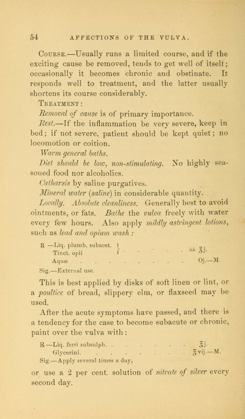 Course.—Usually runs a limited course, and if the exciting cause be removed, tends to get well of itself; occasionally it becomes chronic and obstinate. It responds well to treatment, and the latter usually shortens its course considerably. Treatment: Removal of cause is of primary importance. Rest.—If the inflammation be very severe, keep in bed; if not severe, patient should be kept quiet; no locomotion or coition. Warm general baths. Diet should be low, non-stimulating. Xo highly sea- soned food nor alcoholics. ( htharsis by saline purgatives. Mineral water (saline) in considerable quantity. Locally. Absolute cleanliness. Generally best to avoid ointments, or fats. Bathe the vulva freely with water every few hours. Also apply mildly astringent lotions, such as lead and opium wash : R^ —Liq. plumb, subacet. \ Tinct. opii I • ' aa 5J' Aquas Oj.—M. vSig.—External use. This is best applied by disks of soft linen or lint, or a poultice of bread, slippery elm, or flaxseed may be used. After the acute symptoms have passed, and there is a tendency for the case to become subacute or chronic, paint over the vulva with : R—Liq. ferri subsulph oJ- Glycerini SviJ— M Sig.—Apply several times a day. or use a 2 per cent, solution of nitrate of silver every second day.