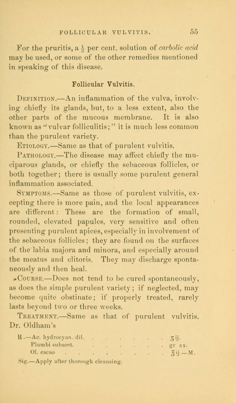 For the pruritis, a | per cent, solution of carbolic acid may be used, or some of the other remedies mentioned in speaking of this disease. Follicular Vulvitis. Definition.—An inflammation of the vulva, involv- ing chiefly its glands, but, to a less extent, also the other parts of the mucous membrane. It is also known as a vulvar folliculitis; it is much less common than the purulent variety. Etiology.—Same as that of purulent vulvitis. Pathology.—The disease may affect chiefly the mu- ciparous glands, or chiefly the sebaceous follicles, or both together; there is usually some purulent general inflammation associated. Symptoms.—Same as those of purulent vulvitis, ex- cepting there is more pain, and the local appearances are different : These are the formation of small, rounded, elevated papules, very sensitive and often presenting purulent apices, especially in involvement of the sebaceous follicles; they are found on the surfaces of the'labia majora and minora, and especially around the meatus and clitoris. They may discharge sponta- neously and then heal. ^Course.—Does not tend to be cured spontaneously, as does the simple purulent variety; if neglected, may become quite obstinate; if properly treated, rarely lasts beyond two or three weeks. Treatment.—Same as that of purulent vulvitis. Dr. Oldham'e K.—Ac. hydrocyan.dil. ...... ^ij. Plumbi Bubacet. . . . . . . gr. xx. 01. cacao 5ij.— M. —Apply after thorough cleansing.