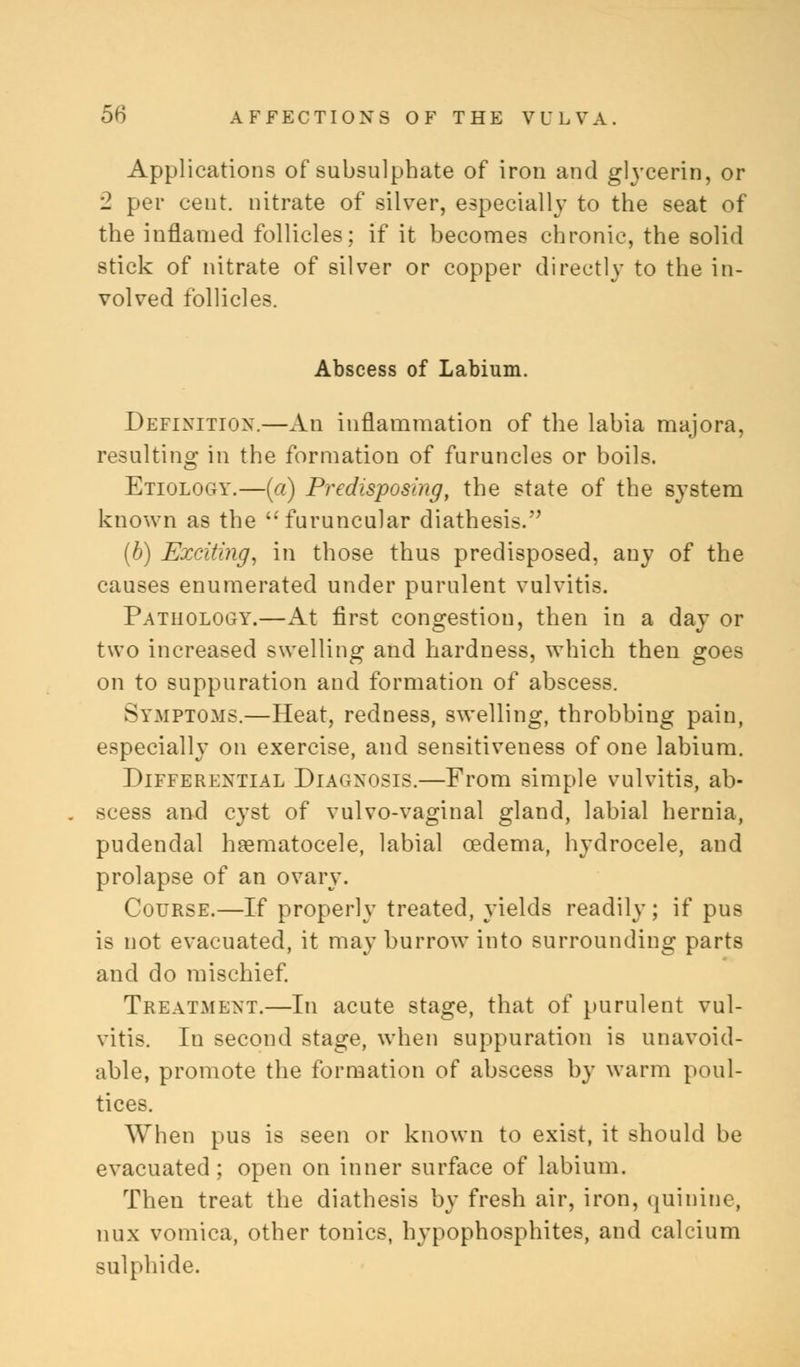 Applications of subsulphate of iron and glycerin, or 2 per cent, nitrate of silver, especially to the seat of the inflamed follicles; if it becomes chronic, the solid stick of nitrate of silver or copper directly to the in- volved follicles. Abscess of Labium. Definition.—An inflammation of the labia majora, resulting in the formation of furuncles or boils. Etiology.—(a) Predisposing, the state of the system known as the furuncular diathesis. (b) Exciting, in those thus predisposed, any of the causes enumerated under purulent vulvitis. Pathology.—At first congestion, then in a day or two increased swelling and hardness, which then goes on to suppuration and formation of abscess. Symptoms.—Heat, redness, swelling, throbbing pain, especially on exercise, and sensitiveness of one labium. Differential Diagnosis.—From simple vulvitis, ab- scess and cyst of vulvo-vaginal gland, labial hernia, pudendal hematocele, labial oedema, hydrocele, and prolapse of an ovary. Course.—If properly treated, yields readily; if pus is not evacuated, it may burrow into surrounding parts and do mischief. Treatment.—In acute stage, that of purulent vul- vitis. In second stage, when suppuration is unavoid- able, promote the formation of abscess by warm poul- tices. When pus is seen or known to exist, it should be evacuated; open on inner surface of labium. Then treat the diathesis by fresh air, iron, quinine, nux vomica, other tonics, hypophosphites, and calcium sulphide.