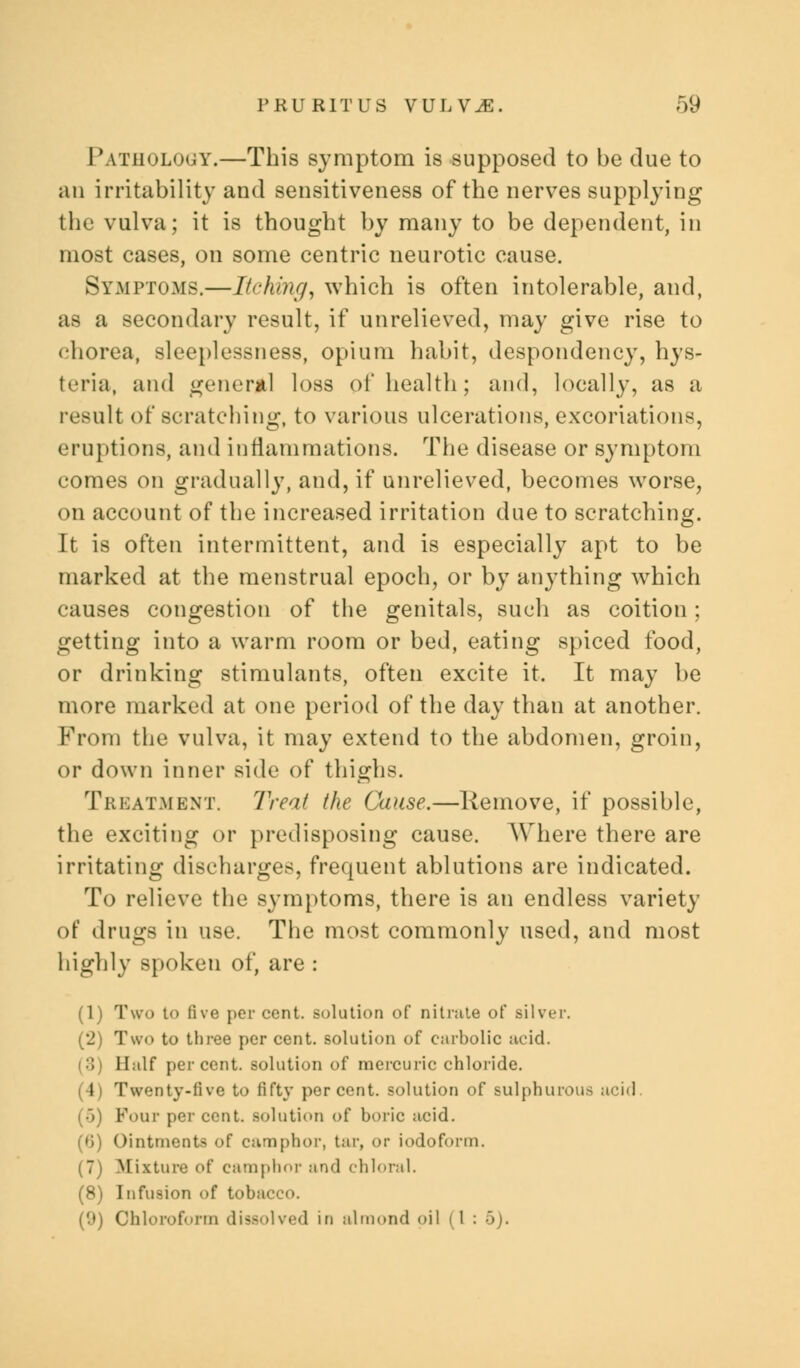 Pathology.—This symptom is supposed to be clue to an irritability and sensitiveness of the nerves supplying the vulva; it is thought by many to be dependent, in most cases, on some centric neurotic cause. Symptoms.—Itching, which is often intolerable, and, as a secondary result, if unrelieved, may give rise to chorea, sleeplessness, opium habit, despondency, hys- teria, and general loss of health; and, locally, as a result of scratching, to various ulcerations, excoriations, eruptions, and inflammations. The disease or symptom comes on gradually, and, if unrelieved, becomes worse, on account of the increased irritation due to scratching. It is often intermittent, and is especially apt to be marked at the menstrual epoch, or by anything which causes congestion of the genitals, such as coition; getting into a warm room or bed, eating spiced food, or drinking stimulants, often excite it. It may he more marked at one period of the day than at another. From the vulva, it may extend to the abdomen, groin, or down inner side of thighs. Treatment. Treat the Cause.—Remove, if possible, the exciting or predisposing cause. Where there are irritating discharges, frequent ablutions are indicated. To relieve the symptoms, there is an endless variety of drugs in use. The most commonly used, and most highly spoken of, are : (1) Two to live per cent, solution of nitrate of silver. (2) Two to three per cent, solution of carbolic acid. Half percent, solution of mercuric chloride. (4) Twenty-five to fifty percent, solution of sulphurous acid ()) Four percent, solution of boric acid. (0) Ointments of camphor, tar, or iodoform. (7) Mixture of camphor and chloral. (8) Infusion of tobacco. (9) Chloroform dissolved in almond oil (1:5