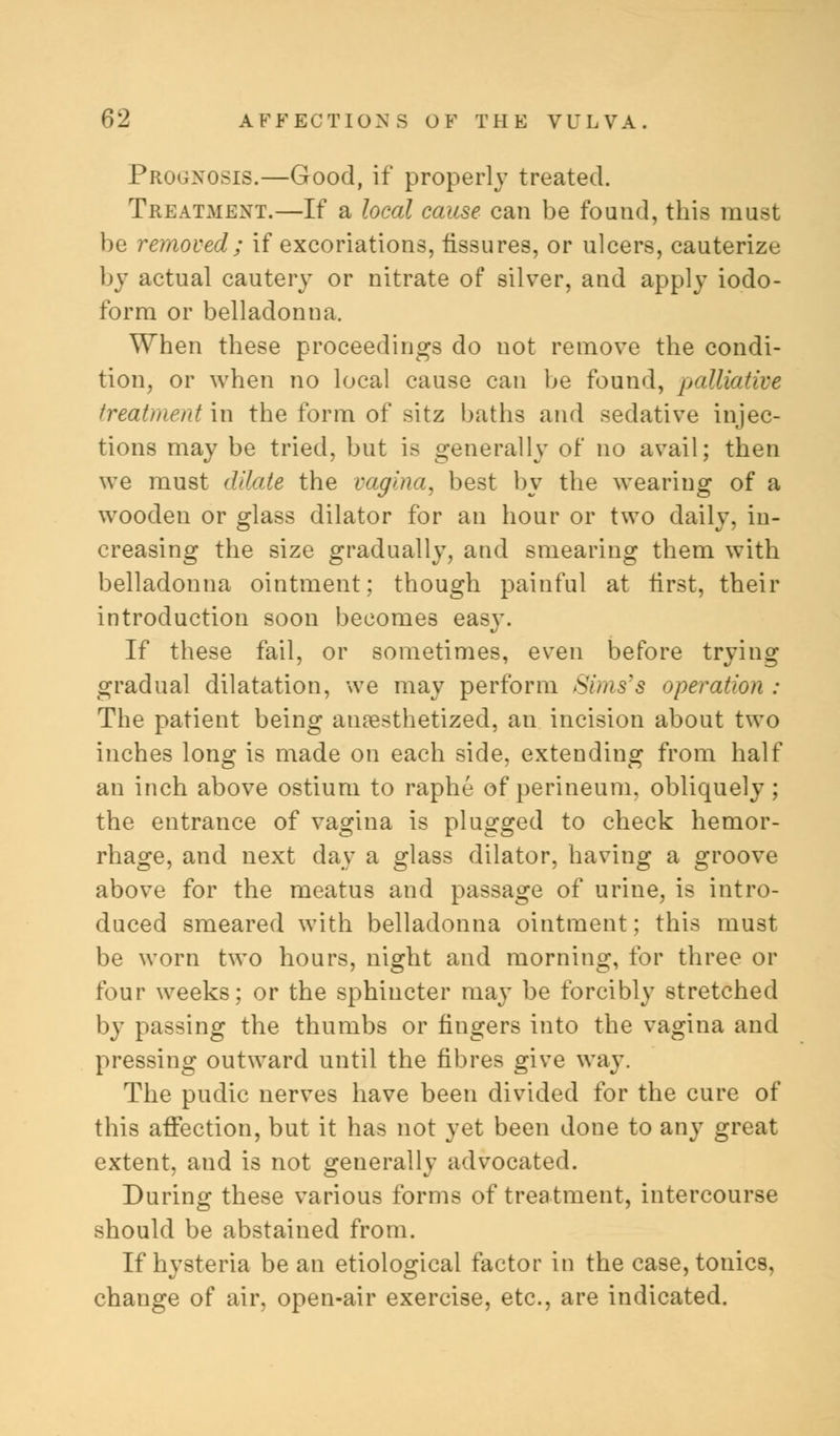 Prognosis.—Good, if properly treated. Treatment.—If a local cause can be found, this must be removed; if excoriations, fissures, or ulcers, cauterize by actual cautery or nitrate of silver, and apply iodo- form or belladonna. When these proceedings do not remove the condi- tion, or when no local cause can be found, palliative treatment in the form of sitz baths and sedative injec- tions may be tried, but is generally of no avail; then we must dilate the vagina, best by the wearing of a wooden or glass dilator for an hour or two daily, in- creasing the size gradually, and smearing them with belladonna ointment: though painful at first, their introduction soon becomes easy. If these fail, or sometimes, even before trying gradual dilatation, we may perform Sims's operation : The patient being anaesthetized, an incision about two inches long is made on each side, extending from half an inch above ostium to raphe of perineum, obliquely ; the entrance of vagina is plugged to check hemor- rhage, and next day a glass dilator, having a groove above for the meatus and passage of urine, is intro- duced smeared with belladonna ointment; this must be worn two hours, night and morning, for three or four weeks; or the sphincter may be forcibly stretched by passing the thumbs or fingers into the vagina and pressing outward until the fibres give way. The pudic nerves have been divided for the cure of this affection, but it has not yet been done to any great extent, and is not generally advocated. During these various forms of treatment, intercourse should be abstained from. If hysteria be an etiological factor in the case, tonics, change of air, open-air exercise, etc., are indicated.