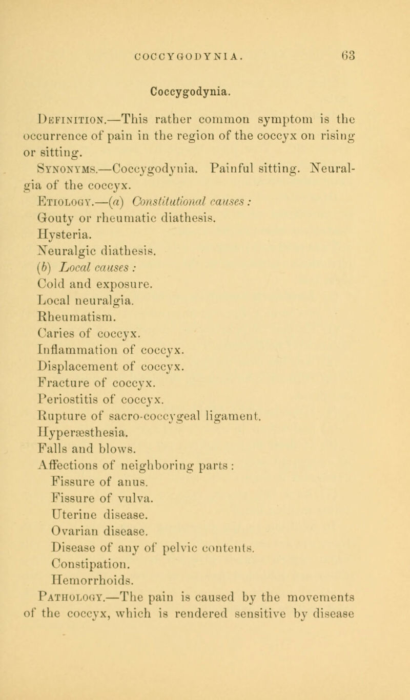 COCCYGODYNI A. ()3 Coccygodynia. Definition.—This rather common symptom is the occurrence of pain in the region of the coccyx on rising or sitting. Synonyms.—Coccygodynia. Painful sitting. Neural- gia of the coccyx. Etiology.—(a) Constitutional causes: Gouty or rheumatic diathesis. Hysteria. Neuralgic diathesis. (b) Local causes : Cold and exposure. Local neuralgia. Rheumatism. Caries of coccyx. Inflammation of coccyx, displacement of coccyx. Fracture of coccyx. Periostitis of coccyx. Rupture of eacro-coccygeal ligament. 1 lypenesthesia. Falls and blows. Affections of neighboring parts: Fissure of anus. Fissure of vulva. Uterine disease. I )varian disease. Disease of any of pelvic contents. Constipation. I [emorrhoids. Pathology.—The pain is caused by the movements of the coccyx, which is rendered sensitive by disease