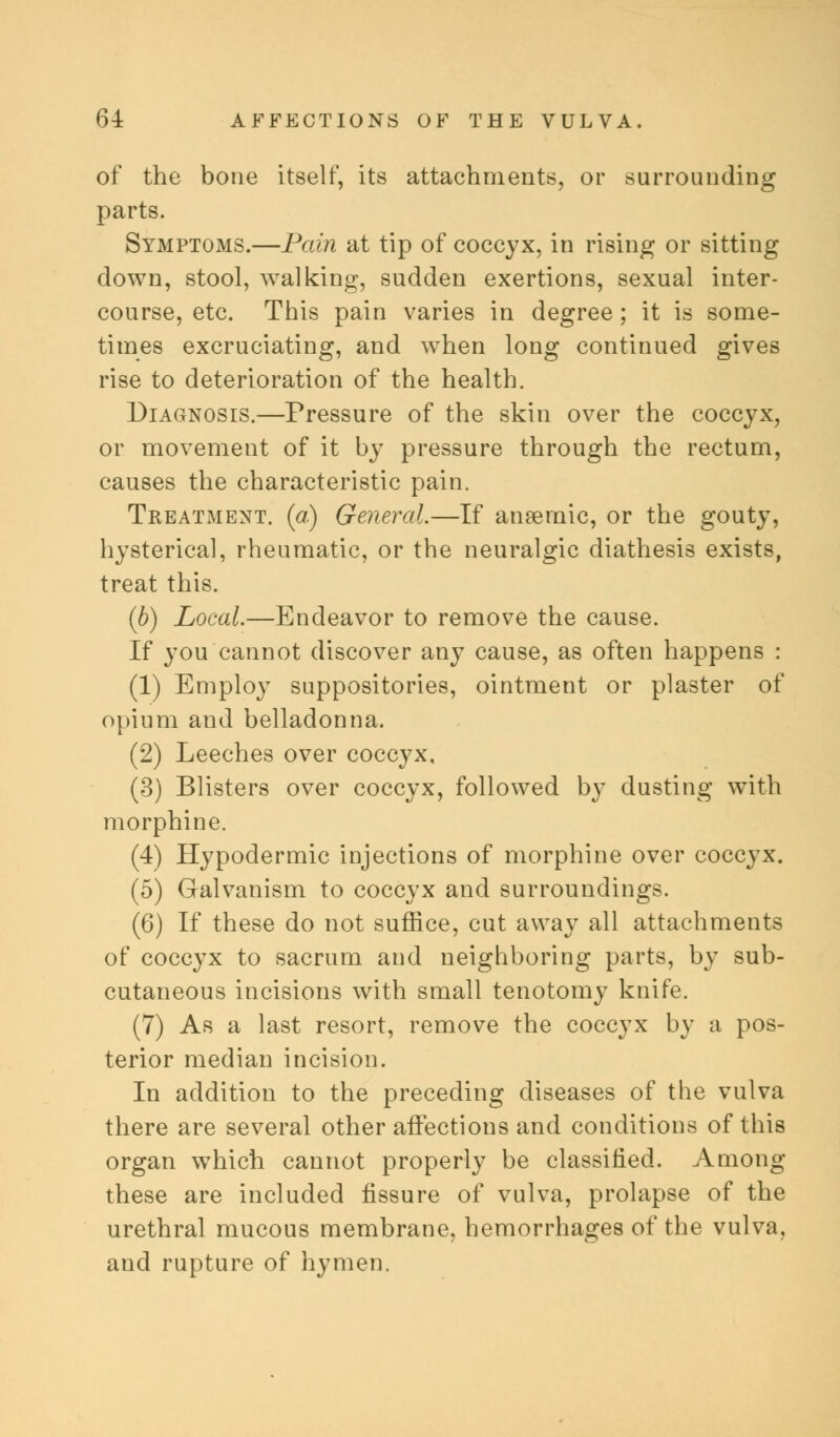 of the bone itself, its attachments, or surrounding parts. Symptoms.—Pain at tip of coccyx, in rising or sitting down, stool, walking, sudden exertions, sexual inter- course, etc. This pain varies in degree ; it is some- times excruciating, and when long continued gives rise to deterioration of the health. Diagnosis.—Pressure of the skin over the coccyx, or movement of it by pressure through the rectum, causes the characteristic pain. Treatment, (a) General.—If anaemic, or the gouty, hysterical, rheumatic, or the neuralgic diathesis exists, treat this. (b) Local.—Endeavor to remove the cause. If you cannot discover any cause, as often happens : (1) Employ suppositories, ointment or plaster of opium and belladonna. (2) Leeches over coccyx, (3) Blisters over coccyx, followed by dusting with morphine. (4) Hypodermic injections of morphine over coccyx. (5) Galvanism to coccyx and surroundings. (6) If these do not suffice, cut away all attachments of coccyx to sacrum and neighboring parts, by sub- cutaneous incisions with small tenotomy knife. (7) As a last resort, remove the coccyx by a pos- terior median incision. In addition to the preceding diseases of the vulva there are several other affections and conditions of this organ which cannot properly be classified. Among these are included fissure of vulva, prolapse of the urethral mucous membrane, hemorrhages of the vulva, and rupture of hymen.