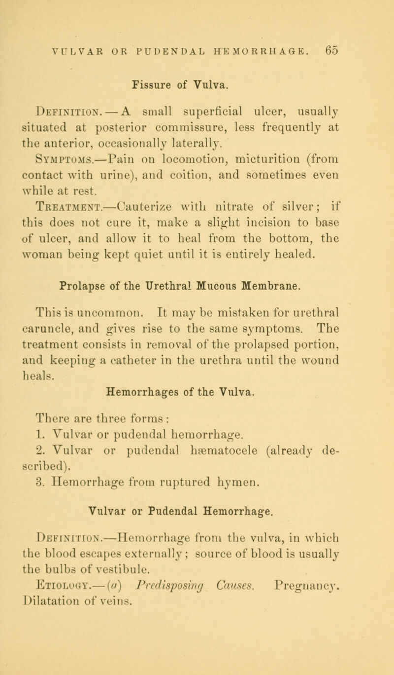 Fissure of Vulva. Definition. — A small superficial ulcer, usually situated at posterior commissure, less frequently at the anterior, occasionally laterally. Symptoms.—Pain on locomotion, micturition (from contact with urine), and coition, and sometimes even while at rest. Treatment.—Cauterize with nitrate of silver; if this does not cure it, make a slight incision to base of ulcer, and allow it to heal from the bottom, the woman being kept quiet until it is entirely healed. Prolapse of the Urethral Mucous Membrane. This is uncommon. It may be mistaken for urethral caruncle, and gives rise to the same symptoms. The treatment consists in removal of the prolapsed portion, and keeping a catheter in the urethra until the wound heals. Hemorrhages of the Vulva. There are three forms: 1. Vulvar or pudendal hemorrhage. 2. Vulvar or pudendal hematocele (already de- scribed). 3. Hemorrhage from ruptured hymen. Vulvar or Pudendal Hemorrhage. Definition.—Hemorrhage from the vulva, in which the blood escapes externally ; source of blood is usually the bulbs of vestibule. Etiolooy.— (a) Predisposing Causes. Pregnancy. I dilatation of veins.