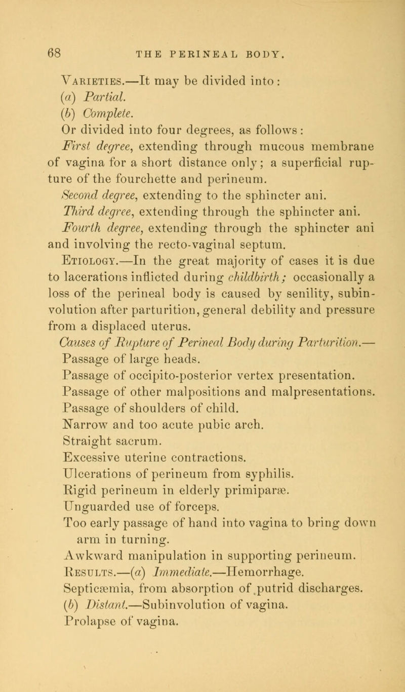 Varieties.—It may be divided into : (a) Partial. (6) Complete. Or divided into four degrees, as follows: First degree, extending through mucous membrane of vagina for a short distance only; a superficial rup- ture of the fourchette and perineum. Second degree, extending to the sphincter ani. Jliird degree, extending through the sphincter ani. Fourth degree, extending through the sphincter ani and involving the recto-vaginal septum. Etiology.—In the great majority of cases it is due to lacerations inflicted during childbirth; occasionally a loss of the perineal body is caused by senility, subin- volution after parturition, general debility and pressure from a displaced uterus. Causes of Rupture of Perineal Body during Parturition.— Passage of large heads. Passage of occipito-posterior vertex presentation. Passage of other malpositions and malpresentations. Passage of shoulders of child. Narrow and too acute pubic arch. Straight sacrum. Excessive uterine contractions. Ulcerations of perineum from syphilis. Rigid perineum in elderly primiparse. Unguarded use of forceps. Too early passage of hand into vagina to bring down arm in turning. Awkward manipulation in supporting perineum. Results.—(a) Immediate.—Hemorrhage. Septicaemia, from absorption of putrid discharges. (//) Distant.—Subinvolution of vagina. Prolapse of vagina.