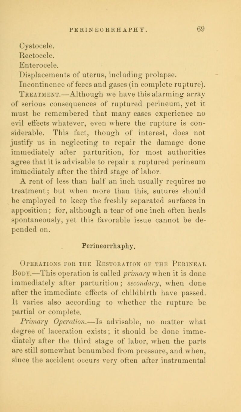 Cystocele. Rectocele. Enterocele. Displacements of uterus, including prolapse. Incontinence of feces and gases (in complete rupture). Treatment.—Although we have this alarming array of serious consequences of ruptured perineum, yet it must be remembered that many cases experience no evil effects whatever, even where the rupture is con- siderable. This fact, though of interest, does not justify us in neglecting to repair the damage done immediately after parturition, for most authorities agree that it is advisable to repair a ruptured perineum immediately after the third stage of labor. A rent of less than half an inch usually requires no treatment; but when more than this, sutures should be employed to keep the freshly separated surfaces in apposition ; for, although a tear of one inch often heals spontaneously, yet this favorable issue cannot be de- pended on. Perineorrhaphy, operations for the Restoration of the Perineal Body.—This operation is called primary when it is done immediately after parturition; secondary, when done after the immediate effects of childbirth have passed. It varies also according to whether the rupture be partial or complete. Primary Operation.—Is advisable, no matter what degree of laceration exists ; it should be done imme- diately after the third stage of labor, when the parts are still somewhat benumbed from pressure, and when, since the accident occurs wry often after instrumental