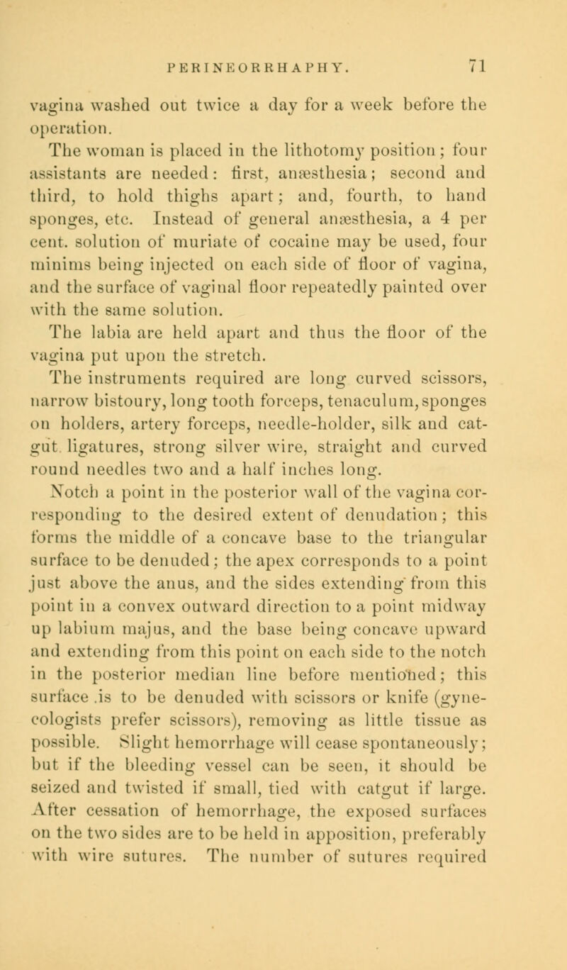 vagina washed out twice a day for a week before the operation. The woman is placed in the lithotomy position ; four assistants are needed: first, anaesthesia; second and third, to hold thighs apart; and, fourth, to hand sponges, etc. Instead of general anaesthesia, a 4 per cent, solution of muriate of cocaine may be used, four minims being injected on each side of floor of vagina, and the surface of vaginal floor repeatedly painted over with the same solution. The labia are held apart and thus the floor of the vagina put upon the stretch. The instruments required are long curved scissors, narrow bistoury, long tooth forceps, tenaculum,sponges on holders, artery forceps, needle-holder, silk and cat- gut, ligatures, strong silver wire, straight and curved round needles two and a half inches lon^. Notch a point in the posterior wall of the vagina cor- responding to the desired extent of denudation ; this forms the middle of a concave base to the triangular surface to be denuded; the apex corresponds to a point just above the anus, and the sides extending'from this point in a convex outward direction to a point midway up labium majus, and the base being concave upward and extending from this point on each side to the notch in the posterior median line before mentioned; this surface .is to be denuded with scissors or knife (gyne- cologists prefer scissors), removing as little tissue as possible. Slight hemorrhage will cease spontaneously : but if the bleeding vessel can be seen, it should be seized and twisted if small, tied with catgut if lar^e. After cessation of hemorrhage, the exposed surfaces on the two sides are to be held in apposition, preferably with wire Butures. The number of sutures required