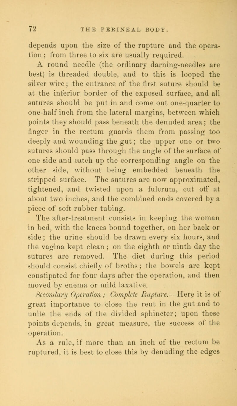 depends upon the size of the rupture and the opera- tion ; from three to six are usually required. A. round needle (the ordinary darning-needles are best) is threaded double, and to this is looped the silver wire; the entrance of the first suture should be at the inferior border of the exposed surface, and all sutures should be put in and come out one-quarter to one-half inch from the lateral margins, between which points they should pass beneath the denuded area; the ringer in the rectum guards them from passing too deeply and wounding the gut; the upper one or two sutures should pass through the angle of the surface of one side and catch up the corresponding angle on the other side, without being embedded beneath the stripped surface. The sutures are now approximated, tightened, and twisted upon a fulcrum, cut off at about two inches, and the combined ends covered by a piece of soft rubber tubing. The after-treatment consists in keeping the woman in bed, with the knees bound together, ou her back or side; the urine should be drawn every six hours, and the vagina kept clean ; on the eighth or ninth day the sutures are removed. The diet during this period should consist chiefly of broths ; the bowels are kept constipated for four days after the operation, and then moved by enema or mild laxative. Secondary Operation; Complete Rupture.—Here it is of great importance to close the rent in the gut and to unite the ends of the divided sphincter; upon these points depends, in great measure, the success of the operation. As a rule, if more than an inch of the rectum be ruptured, it is best to close this by denuding the edges