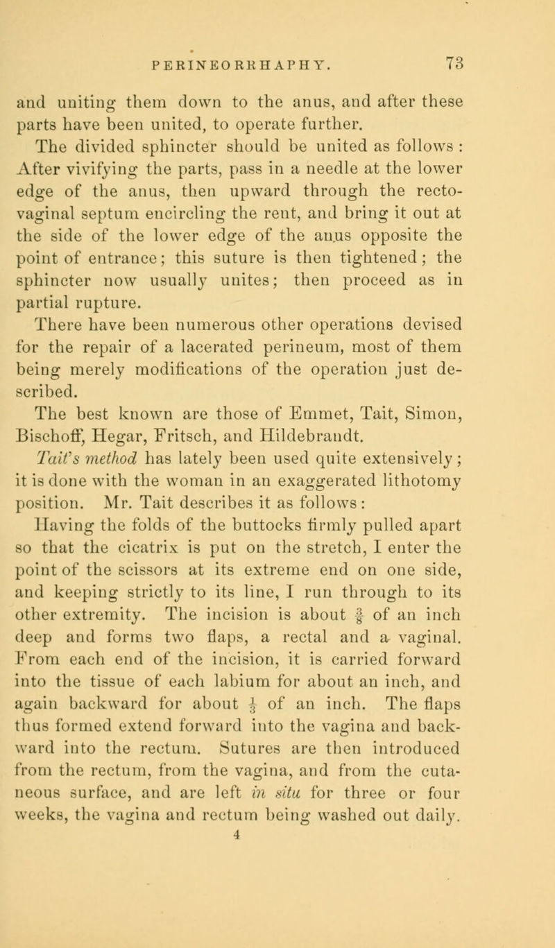 and uniting them down to the anus, and after these parts have been united, to operate further. The divided sphincter should be united as follows : After vivifying the parts, pass in a needle at the lower edge of the anus, then upward through the recto- vaginal septum encircling the rent, and bring it out at the side of the lower edge of the anus opposite the point of entrance; this suture is then tightened; the sphincter now usually unites; then proceed as in partial rupture. There have been numerous other operations devised for the repair of a lacerated perineum, most of them being merely modifications of the operation just de- scribed. The best known are those of Emmet, Tait, Simon, Bischoff, Hegar, Fritsch, and Hildebrandt. Tait98 method has lately been used quite extensively; it is done with the woman in an exaggerated lithotomy position. Mr. Tait describes it as follows : Having the folds of the buttocks firmly pulled apart so that the cicatrix is put on the stretch, I enter the point of the scissors at its extreme end on one side, and keeping strictly to its line, I run through to its other extremity. The incision is about f of an inch deep and forms two flaps, a rectal and a- vaginal. From each end of the incision, it is carried forward into the tissue of each labium for about an inch, and again backward for about J of an inch. The flaps thus formed extend forward into the vagina and back- ward into the rectum. Sutures are then introduced from the rectum, from the vagina, and from the cuta- neous surface, and are left in situ for three or four weeks, the vagina and rectum being washed out daily.