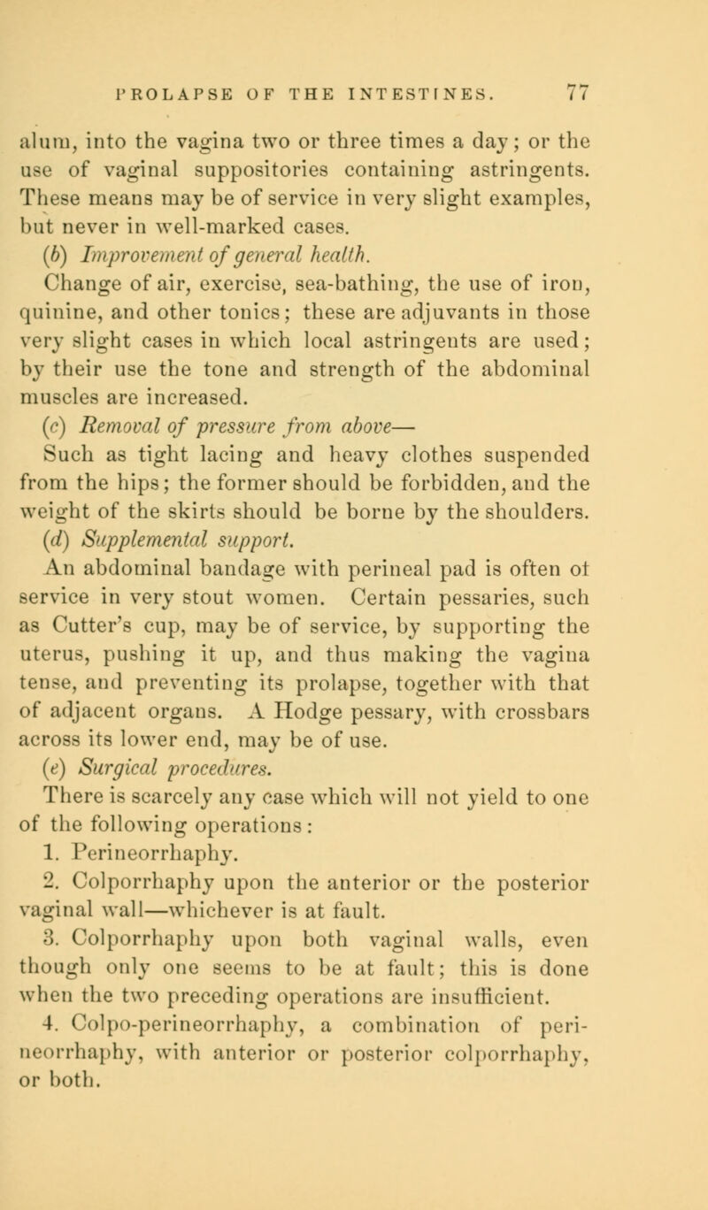 alum, into the vagina two or three times a day; or the use of vaginal suppositories containing astringents. These means may be of service in very slight examples, but never in well-marked cases. (b) Improvement of general health. Change of air, exercise, sea-bathing, the use of iron, quinine, and other tonics; these are adjuvants in those very slight cases in which local astringents are used; by their use the tone and strength of the abdominal muscles are increased. (c) Removal of pressure from above— Such as tight lacing and heavy clothes suspended from the hips; the former should be forbidden, and the weight of the skirts should be borne by the shoulders. (d) Supplemental support. An abdominal bandage with perineal pad is often ot service in very stout women. Certain pessaries, such as Cutter's cup, may be of service, by supporting the uterus, pushing it up, and thus making the vagina tense, and preventing its prolapse, together with that of adjacent organs. A Hodge pessary, with crossbars across its lower end, may be of use. (e) Surgical procedures. There is scarcely any case which will not yield to one of the following operations : 1. Perineorrhaphy. 2. Colporrhaphy upon the anterior or the posterior vaginal wall—whichever is at fault. 3. Colporrhaphy upon both vaginal walls, even though only one seems to be at fault; this is done when the two preceding operations are insufficient. 4. Colpo-perineorrhaphv, a combination of peri- neorrhaphy, with anterior or posterior colporrhaphy, or both.